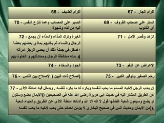 77 -  ان يحب الرجل لاخيه المسلم ما يحب لنفسه ويكره له ما يكره لنفسه  .  ويدخل فيه اماطة الاذى عن الطريق المشار اليه في حديث ابي هريرة رضي الله عنه في الصحيحين  (( الايمان بضع وستون او بضع وسبعون شعبة افضلها قول لا اله الا الله وأدناها اماطة الاذى عن الطريق والحياء شعبة من الايمان وحديث انس في صحيح البخاري لا يؤمن احدكم حتى يحب لاخيه ما يحب لنفسه  )). 75 -  رحم الصغير وتوقير الكبير  76 -  اصلاح ذات البين  (  الإصلاح بين الناس  ) 73 -  الاعراض عن اللغو  74 -  الجود والسخاء  71 -  الزهد وقصر الامل  72 -  الغيرة وترك المذاء  ( المذاء أن يجمع الرجال والنساء ثم يخليهم يماذي بعضهم بعضاً ؛  فدخل في جملة ذلك أن يحمي الرجل امرأته و بنته مخالطة الرجال ومحادثتهم و الخلوة بهم ) 69 -  الستر على اصحاب القروف  أي الذنوب  70 -  الصبر على المصائب وعما تنزع النفس اليه من لذه وشهوة  67 -  اكرام الجار  68 -  اكرام الضيف  
