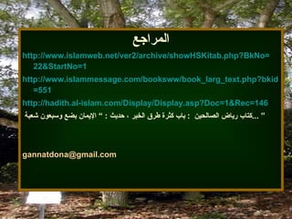المراجع http :// www . islamweb . net / ver2 / archive / showHSKitab . php?BkNo = 22&StartNo = 1 http :// www . islammessage . com / booksww / book_larg_text . php?bkid = 551 http://hadith.al-islam.com/Display/Display.asp?Doc =1&Rec=146 كتاب  رياض الصالحين   :  باب كثرة طرق الخير ، حديث  :  ”   الإيمان بضع وسبعون  شعبة  ...  ” [email_address] 