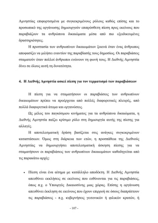 Αμνηστίας επιφορτισμένα με συγκεκριμένους ρόλους καθώς επίσης και το
προσωπικό της οργάνωσης δημιουργούν επιπρόσθετη πίεση προς εκείνους που
παραβιάζουν τα ανθρώπινα δικαιώματα μέσα από πιο εξειδικευμένες
δραστηριότητες.
       Η προστασία των ανθρωπίνων δικαιωμάτων ξεκινά όταν ένας άνθρωπος
αποφασίζει να μιλήσει εναντίον της παραβίασής τους δημοσίως. Οι παραβιάσεις
σταματούν όταν πολλοί άνθρωποι ενώνουν τη φωνή τους. Η Διεθνής Αμνηστία
δίνει σε όλους αυτή τη δυνατότητα.



4. Η Διεθνής Αμνηστία ασκεί πίεση για τον τερματισμό των παραβιάσεων


       Η πίεση για να σταματήσουν οι παραβιάσεις των ανθρωπίνων
δικαιωμάτων πρέπει να προέρχεται από πολλές διαφορετικές πλευρές, από
πολλά διαφορετικά άτομα και οργανώσεις.
       Ως μέλος του παγκόσμιου κινήματος για τα ανθρώπινα δικαιώματα, η
Διεθνής Αμνηστία παίζει κρίσιμο ρόλο στη δημιουργία αυτής της πίεσης για
αλλαγές.
       Η αποτελεσματική δράση βασίζεται στις ανάγκες συγκεκριμένων
καταστάσεων. Όμως στη διάρκεια των ετών, η προσπάθεια της Διεθνούς
Αμνηστίας    να δημιουργήσει    αποτελεσματική άσκηση      πίεσης   για να
σταματήσουν οι παραβιάσεις των ανθρωπίνων δικαιωμάτων καθοδηγείται από
τις παρακάτω αρχές:


   •   Πίεση είναι ένα αίτημα με κατάλληλο αποδέκτη. Η Διεθνής Αμνηστία
       απευθύνει εκκλήσεις σε εκείνους που ευθύνονται για τις παραβιάσεις,
       όπως π.χ. ο Υπουργός Δικαιοσύνης μιας χώρας. Επίσης η οργάνωση
       απευθύνει έκκληση σε εκείνους που έχουν επιρροή σε όσους διαπράττουν
       τις παραβιάσεις - π.χ. κυβερνήσεις γειτονικών ή φιλικών κρατών, ή

                                - 107 -
 
