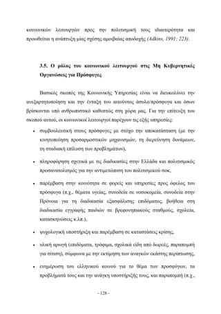 κοινωνικών λειτουργών προς την πολιτισμική τους ιδιαιτερότητα και
προωθείται η ανάπτυξη μίας σχέσης αμοιβαίας αποδοχής (Adkins, 1991: 223).




       3.5. Ο ρόλος του κοινωνικού λειτουργού στις Μη Κυβερνητικές
       Οργανώσεις για Πρόσφυγες


       Βασικός σκοπός της Κοινωνικής Υπηρεσίας είναι να διευκολύνει την
ανεξαρτητοποίηση και την ένταξη του αιτούντος άσυλο/πρόσφυγα και όσων
βρίσκονται υπό ανθρωπιστικό καθεστώς στη χώρα μας. Για την επίτευξη του
σκοπού αυτού, οι κοινωνικοί λειτουργοί παρέχουν τις εξής υπηρεσίες:

   •   συμβουλευτική στους πρόσφυγες με στόχο την αποκατάσταση (με την
       κινητοποίηση προσαρμοστικών μηχανισμών, τη διερεύνηση δυνάμεων,
       τη σταδιακή επίλυση των προβλημάτων),

   •   πληροφόρηση σχετικά με τις διαδικασίες στην Ελλάδα και πολιτισμικός
       προσανατολισμός για την αντιμετώπιση του πολιτισμικού σοκ,

   •   παρέμβαση στην κοινότητα σε φορείς και υπηρεσίες προς όφελος του
       πρόσφυγα (π.χ., θέματα υγείας, συνοδεία σε νοσοκομεία, συνοδεία στην
       Πρόνοια για τη διαδικασία εξασφάλισης επιδόματος, βοήθεια στη
       διαδικασία εγγραφής παιδιών σε βρεφονηπιακούς σταθμούς, σχολεία,
       κατασκηνώσεις κ.λπ.),

   •   ψυχολογική υποστήριξη και παρέμβαση σε καταστάσεις κρίσης,

   •   υλική αρωγή (επιδόματα, τρόφιμα, σχολικά είδη από δωρεές, παραπομπή
       για σίτιση), σύμφωνα με την εκτίμηση των αναγκών εκάστης περίπτωσης,

   •   ενημέρωση του ελληνικού κοινού για το θέμα των προσφύγων, τα
       προβλήματά τους και την ανάγκη υποστήριξής τους, και παραπομπή (π.χ.,


                                - 128 -
 
