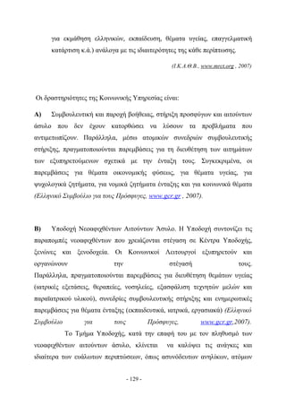 για εκμάθηση ελληνικών, εκπαίδευση, θέματα υγείας, επαγγελματική
      κατάρτιση κ.ά.) ανάλογα με τις ιδιαιτερότητες της κάθε περίπτωσης.

                                                    (Ι.Κ.Α.Θ.Β., www.mrct.org , 2007)




Οι δραστηριότητες της Κοινωνικής Υπηρεσίας είναι:

Α)    Συμβουλευτική και παροχή βοήθειας, στήριξη προσφύγων και αιτούντων
άσυλο που δεν έχουν κατορθώσει να λύσουν τα προβλήματα που
αντιμετωπίζουν. Παράλληλα, μέσω ατομικών συνεδριών συμβουλευτικής
στήριξης, πραγματοποιούνται παρεμβάσεις για τη διευθέτηση των αιτημάτων
των εξυπηρετούμενων σχετικά με την ένταξη τους. Συγκεκριμένα, οι
παρεμβάσεις για θέματα οικονομικής φύσεως, για θέματα υγείας, για
ψυχολογικά ζητήματα, για νομικά ζητήματα ένταξης και για κοινωνικά θέματα
(Ελληνικό Συμβούλιο για τους Πρόσφυγες, www.gcr.gr , 2007).



Β)    Υποδοχή Νεοαφιχθέντων Αιτούντων Άσυλο. Η Υποδοχή συντονίζει τις
παραπομπές νεοαφιχθέντων που χρειάζονται στέγαση σε Κέντρα Υποδοχής,
ξενώνες και ξενοδοχεία. Οι Κοινωνικοί Λειτουργοί εξυπηρετούν και
οργανώνουν                  την                    στέγασή                     τους.
Παράλληλα, πραγματοποιούνται παρεμβάσεις για διευθέτηση θεμάτων υγείας
(ιατρικές εξετάσεις, θεραπείες, νοσηλείες, εξασφάλιση τεχνητών μελών και
παραϊατρικού υλικού), συνεδρίες συμβουλευτικής στήριξης και ενημερωτικές
παρεμβάσεις για θέματα ένταξης (εκπαιδευτικά, ιατρικά, εργασιακά) (Ελληνικό
Συμβούλιο        για        τους             Πρόσφυγες,        www.gcr.gr,2007).
            Το Τμήμα Υποδοχής, κατά την επαφή του με τον πληθυσμό των
νεοαφιχθέντων αιτούντων άσυλο, κλίνεται            να καλύψει τις ανάγκες και
ιδιαίτερα των ευάλωτων περιπτώσεων, όπως ασυνόδευτων ανηλίκων, ατόμων


                                   - 129 -
 