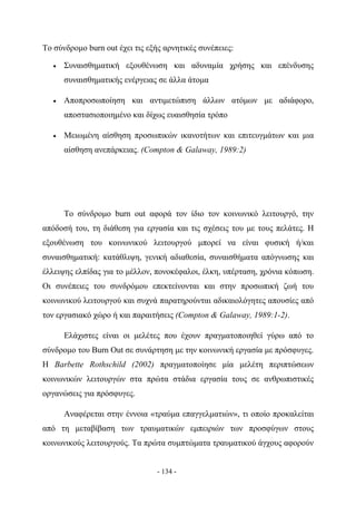 Το σύνδρομο burn out έχει τις εξής αρνητικές συνέπειες:

   •   Συναισθηματική εξουθένωση και αδυναμία χρήσης και επένδυσης
       συναισθηματικής ενέργειας σε άλλα άτομα

   •   Αποπροσωποίηση και αντιμετώπιση άλλων ατόμων με αδιάφορο,
       αποστασιοποιημένο και δίχως ευαισθησία τρόπο

   •   Μειωμένη αίσθηση προσωπικών ικανοτήτων και επιτευγμάτων και μια
       αίσθηση ανεπάρκειας. (Compton & Galaway, 1989:2)




       Το σύνδρομο burn out αφορά τον ίδιο τον κοινωνικό λειτουργό, την
απόδοσή του, τη διάθεση για εργασία και τις σχέσεις του με τους πελάτες. Η
εξουθένωση του κοινωνικού λειτουργού μπορεί να είναι φυσική ή/και
συναισθηματική: κατάθλιψη, γενική αδιαθεσία, συναισθήματα απόγνωσης και
έλλειψης ελπίδας για το μέλλον, πονοκέφαλοι, έλκη, υπέρταση, χρόνια κόπωση.
Οι συνέπειες του συνδρόμου επεκτείνονται και στην προσωπική ζωή του
κοινωνικού λειτουργού και συχνά παρατηρούνται αδικαιολόγητες απουσίες από
τον εργασιακό χώρο ή και παραιτήσεις (Compton & Galaway, 1989:1-2).

       Ελάχιστες είναι οι μελέτες που έχουν πραγματοποιηθεί γύρω από το
σύνδρομο του Burn Out σε συνάρτηση με την κοινωνική εργασία με πρόσφυγες.
Η Barbette Rothschild (2002) πραγματοποίησε μία μελέτη περιπτώσεων
κοινωνικών λειτουργών στα πρώτα στάδια εργασία τους σε ανθρωπιστικές
οργανώσεις για πρόσφυγες.

       Αναφέρεται στην έννοια «τραύμα επαγγελματιών», τι οποίο προκαλείται
από τη μεταβίβαση των τραυματικών εμπειριών των προσφύγων στους
κοινωνικούς λειτουργούς. Τα πρώτα συμπτώματα τραυματικού άγχους αφορούν


                                 - 134 -
 