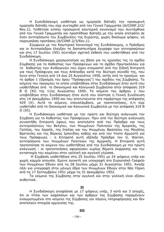 Η Συσνδιάσκεψη υιοθέτησε ως ημερησία διάταξη την προσωρινή
ημερησία διάταξη που είχε συνταχθεί από τον Γενικό Γραμματέα (A/CONF.2/2/
Rev.1). Υιοθέτησε επίσης προσωρινό εσωτερικό κανονισμό που συντάχθηκε
από τον Γενικό Γραμματέα και προστέθηκε διάταξη με την οποία επετράπη σε
έναν αντιπρόσωπο του Συμβουλίου της Ευρώπης, χωρίς δικαίωμα ψήφου, να
παρουσιάσει προτάσεις (A/CONF.2/3/Rev.1).
       Σύμφωνα με τον Εσωτερικό Κανονισμό της Συνδιάσκεψης, ο Πρόεδρος
και οι Αντιπρόεδροι έλεγξαν τα διαπιστευτήρια έγγραφα των αντιπροσώπων
και στις 17 Ιουλίου 1951 σύνταξαν σχετική έκθεση που υιοθετήθηκε από την
Συνδιάσκεψη.
       Η Συνδιάσκεψη χρησιμοποίησε ως βάση για τις εργασίες της το σχέδιο
Σύμβασης για το Καθεστώς των Προσφύγων και το σχέδιο Πρωτοκόλλου για
το Καθεστώς των Ανιθαγενών που είχαν ετοιμαστεί από την Ειδική Επιτροπή
για τους Πρόσφυγες και τους Απάτριδες κατά την δεύτερη σύνοδό της, που
έγινε στην Γενεύη από 14 έως 25 Αυγούστου 1950, εκτός από το προοίμιο και
το άρθρο 1 (Ορισμός του όρου "Πρόσφυγας") του σχεδίου της Σύμβασης. Το
κείμενο του προοιμίου το οποίο υποβλήθηκε στην Συνδιάσκεψη ήταν αυτό που
υιοθετήθηκε από το Οικονομικό και Κοινωνικό Συμβούλιο στην απόφαση 319
Β ΙΙ (ΧΙ) της 11ης Αυγούστου 1950. Το κείμενο του άρθρου 1 που
υποβλήθηκε στην Συνδιάσκεψη ήταν αυτό που σύστησε η Γενική Συνέλευση
στις 14 Δεκεμβρίου 1950 και που αποτυπώνεται στο παράρτημα της απόφασης
429 (V). Αυτό το κείμενο, επαναλάμβανε, με τροποποιήσεις, ό,τι είχε
υιοθετηθεί από το Οικονομικό και Κοινωνικό Συμβούλιο με την απόφαση 319 Β
ΙΙ (ΧΙ).
       H Συνδιάσκεψη υιοθέτησε με την πρώτη και δεύτερη ανάγνωση την
Σύμβαση για το Καθεστώς των Προσφύγων. Πριν από την δεύτερη ανάγνωση
συνεστήθη Επιτροπή ύφους που αποτελείτο από τον Πρόεδρο και τους
αντιπροσώπους του Βελγίου, των Ηνωμένων Πολιτειών της Αμερικής, της
Γαλλίας, του Ισραήλ, της Ιταλίας και του Ηνωμένου Βασιλείου της Μεγάλης
Βρετανίας και της Βόρειας Ιρλανδίας καθώς και από τον Υπατο Αρμοστή για
τους Πρόσφυγες : η Επιτροπή αυτή εξέλεξε Πρόεδρο τον G. Warren,
αντιπρόσωπο των Ηνωμένων Πολιτειών της Αμερικής. Η Επιτροπή αυτή
τροποποίησε το κείμενο που υιοθετήθηκε από την Συνδιάσκεψη με την πρώτη
ανάγνωση : οι τροποποιήσεις αφορούσαν κυρίως θέματα έκφρασης και την
αντιστοιχία του κειμένου στην γαλλική και αγγλική γλώσσα.
        Η Σύμβαση υιοθετήθηκε στις 25 Ιουλίου 1951 με 24 ψήφους υπέρ και
χωρίς καμμία απουσία. Εμεινε ανοικτή για υπογραφή στο Ευρωπαϊκό Γραφείο
των Ηνωμένων Εθνών από τις 28 Ιουλίου μέχρι 31 Αυγούστου 1951. Ανοιξε
πάλι για υπογραφή στην μόνιμη έδρα των Ηνωμένων Εθνών στην Νέα Υόρκη
από τις 17 Σεπτεμβρίου 1951 μέχρι τις 31 Δεκεμβρίου 1952.
       Τα κείμενα της Σύμβασης στην αγγλική και στην γαλλική είναι εξίσου
αυθεντικά.

                                  ΙΙ
      Η Συνδιάσκεψη αποφάσισε με 17 ψήφους υπέρ, 3 κατά και 3 αποχές,
ότι οι τίτλοι των κεφαλαίων και των άρθρων της Σύμβασης παραμένουν
ενσωματωμένοι στο κείμενο της Σύμβασης για λόγους πληροφόρησης και δεν
αποτελούν στοιχεία ερμηνείας της.

                                   ΙΙΙ
                              - 186 -
 