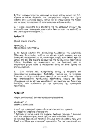 4. Όταν πραγματοποιείται μεταγωγή σε άλλο κράτος μέλος της Ε.Ε.,
λήγουν οι άδειες διαμονής των μεταγομένων ατόμων που έχουν
εκδοθεί από ελληνικές αρχές, καθώς και οι υποχρεώσεις της Χώρας
μας ως προς την προσωρινή προστασία των ατόμων αυτών.

5. Η άδεια διέλευσης που απαιτείται για τη μεταγωγή ατόμων που
απολαμβάνουν προσωρινής προστασίας έχει το τύπο που καθορίζεται
στο υπόδειγμα του άρθρου 31.

Αρθρο 26

Εθνικό σημείο επαφής.

ΚΕΦΑΛΑΙΟ Τ
ΔΙΟΙΚΗΤΙΚΗ ΣΥΝΕΡΓΑΣΙΑ

1. Το Τμήμα Ασύλου της Διεύθυνσης Αλλοδαπών του Αρχηγείου
Ελληνικής Αστυνομίας, ορίζεται ως εθνικό σημείο επαφής για την
διοικητική συνεργασία με τις αντίστοιχες αρχές των άλλων κρατών
μελών της ΕΕ στα θέματα εφαρμογής της προσωρινής προστασίας.
Επίσης, λαμβάνει, σε συνεννόηση με την Επιτροπή, όλα τα
απαραίτητα μέτρα ώστε η συνεργασία αυτή να είναι άμεση και
αποτελεσματική.

2.    Στο πλαίσιο της συνεργασίας αυτής, η Υπηρεσία της
προηγούμενης παραγράφου, διαβιβάζει, τακτικά και το ταχύτερο
δυνατόν, και δέχεται δεδομένα σχετικά με τον αριθμό των ατόμων
που απολαμβάνουν προσωρινής προστασίας, καθώς και κάθε
πληροφορία για τις εθνικές νομοθετικές, κανονιστικές και διοικητικές
διατάξεις, που συνδέονται με την εφαρμογή της προσωρινής
προστασίας.


Αρθρο 27

Ρήτρες αποκλεισμού από την προσωρινή προστασία.

ΚΕΦΑΛΑΙΟ Η'
ΕΙΔΙΚΕΣ ΔΙΑΤΑΞΕΙΣ

1. Από την προσωρινή προστασία αποκλείεται άτομο εφόσον:
α. Υπάρχουν επαρκείς ενδείξεις ότι:
ι) διέπραξε έγκλημα κατά της ειρήνης, έγκλημα πολέμου ή έγκλημα
κατά της ανθρωπότητας, όπως ορίζεται από το διεθνές δίκαιο.
ιι) διέπραξε σοβαρό, μη πολιτικό, έγκλημα εκτός Ελλάδος, πριν γίνει
δεκτό στη Χώρα για προσωρινή προστασία. Για τον αποκλεισμό του

                            - 218 -
 