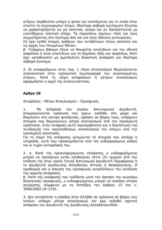ατόμου λαμβάνεται υπόψη η φύση του εγκλήματος για το οποίο είναι
ύποπτο το συγκεκριμένο άτομο. Ιδιαίτερα σοβαρά εγκλήματα δύναται
να χαρακτηρίζονται ως μη πολιτικά, ακόμα και αν διαπράττονται με
υποτιθέμενο πολιτικό στόχο. Τα παραπάνω ισχύουν τόσο για τους
συμμετέχοντες στο έγκλημα όσο και για τους ηθικούς αυτουργούς.
iii) έχει κριθεί ένοχος πράξεων που αντιβαίνουν στους σκοπούς και
τις αρχές των Ηνωμένων Εθνών.
β. Υπάρχουν βάσιμοι λόγοι να θεωρείται επικίνδυνο για την εθνική
ασφάλεια ή είναι επικίνδυνο για τη δημόσια τάξη και ασφάλεια, διότι
έχει καταδικαστεί με αμετάκλητη δικαστική απόφαση για ιδιαίτερα
σοβαρό έγκλημα.

2. Οι αναφερόμενοι στην παρ. 1 λόγοι αποκλεισμού θεμελιώνονται
αποκλειστικά στην προσωπική συμπεριφορά του συγκεκριμένου
ατόμου. Κατά τη λήψη αποφάσεων ή μέτρων αποκλεισμού
εφαρμόζεται η αρχή της αναλογικότητας.


Αρθρο 28

Αποφάσεις - Μέτρα Αποκλεισμού - Προσφυγές

1.       Με   απόφαση     του οικείου  Αστυνομικού    Διευθυντή,
απομακρύνονται πρόσωπα που έχουν εισέλθει στη χώρα και
διαμένουν στα κέντρα φιλοξενίας, εφόσον σε βάρος τους, υπάρχουν
στοιχεία που θεμελιώνουν ρήτρα αποκλεισμού από την προσωρινή
προστασία. Στην απόφαση αυτή περιλαμβάνεται και η διαπίστωση της
συνδρομής των προϋποθέσεων αποκλεισμού του ατόμου από την
προσωρινή προστασία.
Για τη λήψη της απόφασης εκτιμώνται τα στοιχεία που κατέχει η
υπηρεσία, αυτά που προσκομίζονται από τον ενδιαφερόμενο καθώς
και οι τυχόν αντιρρήσεις του.

2. α. Κατά της προαναφερόμενης απόφασης ο ενδιαφερόμενος
μπορεί να προσφύγει εντός προθεσμίας πέντε (5) ημερών από την
επίδοση της στον οικείο Γενικό Αστυνομικό Διευθυντή Περιφέρειας ή
το Διευθυντή Διεύθυνσης Αλλοδαπών Αττικής ή Θεσσαλονίκης. Η
προθεσμία και η άσκηση της προσφυγής αναστέλλουν την εκτέλεση
της αρχικής απόφασης.
β. Κατά της απόφασης που εκδίδεται μετά την άσκηση της ανωτέρω
διοικητικής προσφυγής, ο ενδιαφερόμενος μπορεί να ασκήσει αίτηση
ακύρωσης, σύμφωνα με τις διατάξεις του άρθρου 15 του ν.
3068/2002 (Α'-274).

3. Δεν επιτρέπεται η είσοδος στην Ελλάδα σε πρόσωπα σε βάρος των
οποίων υπάρχει ρήτρα αποκλεισμού και έχει εκδοθεί σχετική
απόφαση του Διευθυντή της Διεύθυνσης Αλλοδαπών/ΑΕΑ.

                            - 219 -
 