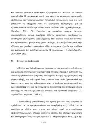 και ξαφνικά φαίνονται παθολογικά εξαρτημένοι και ανίκανοι να πάρουν
πρωτοβουλία. Η αναγκαστική φυγή, τους οδηγεί σε κατάσταση οικονομικής
εξαθλίωσης, είτε γιατί εγκαταλείπουν βεβιασμένα την περιουσία τους, είτε γιατί
ξεπουλούν τα υπάρχοντά τους σε κυκλώματα δουλεμπόρων για να
εξασφαλίσουν τα «ναύλα» γι’ αυτούς και τα υπόλοιπα μέλη της οικογένειας (Δ.
Νανούρης,   2003:    20).   Επιπλέον,     τα   παρακάτω   στοιχεία:   ανεργία,
υποαπασχόληση, υψηλή συχνότητα αλλαγής εργασιακού περιβάλλοντος,
ασταθής και χαμηλόμισθες θέσεις εργασίας στον ιδιωτικό τομέα, που αφορούν
τον προσφυγικό πληθυσμό στην χώρα υποδοχής, δεν συμβάλλουν μόνο στην
εξήγηση των χαμηλών εισοδημάτων αλλά ταυτόχρονα εξηγούν την αστάθεια
και ανασφάλεια των εισοδημάτων αυτών (Α. Τριχοπούλου - Ε. Χατζηβαρνάβα,
1989-1990: 280).


5)    Ψυχολογικά προβλήματα


      «Μελέτες και διεθνείς έρευνες αναφέρονται στις αυξημένες πιθανότητες
για εμφάνιση προβλημάτων ψυχικής υγείας στους πρόσφυγες, η εκδήλωση των
όποιων εξαρτάται από το βαθμό της πολιτισμικής συνοχής της ομάδας τους στη
χώρα υποδοχής, την πολιτισμική διαφοροποίηση στην οποία έχουν εκτεθεί, την
έκταση και ένταση του πολιτισμικού σοκ, τα ιδιαίτερα χαρακτηριστικά της
προσωπικότητάς τους και τις ευκαιρίες και δυνατότητες που προσφέρει η χώρα
υποδοχής για την κάλυψη βασικών αναγκών και αξιοπρεπή διαβίωση» (Μ.
Δημοπούλου - Λαγωνίκα, 1999: 63).


      Η αναγκαστική μετανάστευση των προσφύγων δεν τους επιτρέπει να
σχεδιάσουν και να προγραμματίσουν την αναχώρηση τους, καθώς και να
επιλέξουν το μέλλον τους, γεγονός που οδηγεί συχνά σε συναισθήματα
αβεβαιότητας, έλλειψης ελέγχου και χάους. Εξαιτίας του απότομου χαρακτήρα
του εκπατρισμού τους δεν προλαβαίνουν ν’ αποχαιρετήσουν κατάλληλα την

                                 - 35 -
 