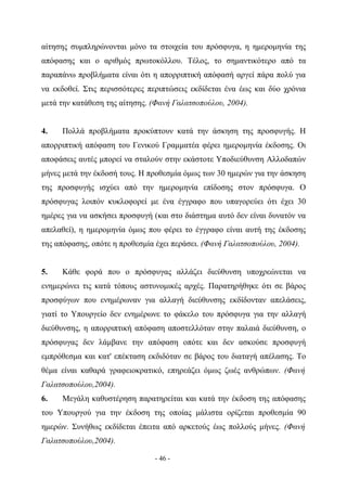 αίτησης συμπληρώνονται μόνο τα στοιχεία του πρόσφυγα, η ημερομηνία της
απόφασης και ο αριθμός πρωτοκόλλου. Τέλος, το σημαντικότερο από τα
παραπάνω προβλήματα είναι ότι η απορριπτική απόφασή αργεί πάρα πολύ για
να εκδοθεί. Στις περισσότερες περιπτώσεις εκδίδεται ένα έως και δύο χρόνια
μετά την κατάθεση της αίτησης. (Φανή Γαλατσοπούλου, 2004).


4.   Πολλά προβλήματα προκύπτουν κατά την άσκηση της προσφυγής. Η
απορριπτική απόφαση του Γενικού Γραμματέα φέρει ημερομηνία έκδοσης. Οι
αποφάσεις αυτές μπορεί να σταλούν στην εκάστοτε Υποδιεύθυνση Αλλοδαπών
μήνες μετά την έκδοσή τους. Η προθεσμία όμως των 30 ημερών για την άσκηση
της προσφυγής ισχύει από την ημερομηνία επίδοσης στον πρόσφυγα. Ο
πρόσφυγας λοιπόν κυκλοφορεί με ένα έγγραφο που υπαγορεύει ότι έχει 30
ημέρες για να ασκήσει προσφυγή (και στο διάστημα αυτό δεν είναι δυνατόν να
απελαθεί), η ημερομηνία όμως που φέρει το έγγραφο είναι αυτή της έκδοσης
της απόφασης, οπότε η προθεσμία έχει περάσει. (Φανή Γαλατσοπούλου, 2004).


5.   Κάθε φορά που ο πρόσφυγας αλλάζει διεύθυνση υποχρεώνεται να
ενημερώνει τις κατά τόπους αστυνομικές αρχές. Παρατηρήθηκε ότι σε βάρος
προσφύγων που ενημέρωναν για αλλαγή διεύθυνσης εκδίδονταν απελάσεις,
γιατί το Υπουργείο δεν ενημέρωνε το φάκελο του πρόσφυγα για την αλλαγή
διεύθυνσης, η απορριπτική απόφαση αποστελλόταν στην παλαιά διεύθυνση, ο
πρόσφυγας δεν λάμβανε την απόφαση οπότε και δεν ασκούσε προσφυγή
εμπρόθεσμα και κατ' επέκταση εκδιδόταν σε βάρος του διαταγή απέλασης. Το
θέμα είναι καθαρά γραφειοκρατικό, επηρεάζει όμως ζωές ανθρώπων. (Φανή
Γαλατσοπούλου,2004).
6.   Μεγάλη καθυστέρηση παρατηρείται και κατά την έκδοση της απόφασης
του Υπουργού για την έκδοση της οποίας μάλιστα ορίζεται προθεσμία 90
ημερών. Συνήθως εκδίδεται έπειτα από αρκετούς έως πολλούς μήνες. (Φανή
Γαλατσοπούλου,2004).

                                - 46 -
 