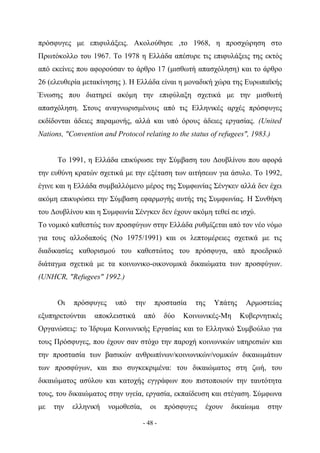 πρόσφυγες με επιφυλάξεις. Ακολούθησε ,το 1968, η προσχώρηση στο
Πρωτόκολλο του 1967. Το 1978 η Ελλάδα απέσυρε τις επιφυλάξεις της εκτός
από εκείνες που αφορούσαν το άρθρο 17 (μισθωτή απασχόληση) και το άρθρο
26 (ελευθερία μετακίνησης ). Η Ελλάδα είναι η μοναδική χώρα της Ευρωπαϊκής
Ένωσης που διατηρεί ακόμη την επιφύλαξη σχετικά με την μισθωτή
απασχόληση. Στους αναγνωρισμένους από τις Ελληνικές αρχές πρόσφυγες
εκδίδονται άδειες παραμονής, αλλά και υπό όρους άδειες εργασίας. (United
Nations, "Convention and Protocol relating to the status of refugees", 1983.)


      Το 1991, η Ελλάδα επικύρωσε την Σύμβαση του Δουβλίνου που αφορά
την ευθύνη κρατών σχετικά με την εξέταση των αιτήσεων για άσυλο. Το 1992,
έγινε και η Ελλάδα συμβαλλόμενο μέρος της Συμφωνίας Σένγκεν αλλά δεν έχει
ακόμη επικυρώσει την Σύμβαση εφαρμογής αυτής της Συμφωνίας. Η Συνθήκη
του Δουβλίνου και η Συμφωνία Σένγκεν δεν έχουν ακόμη τεθεί σε ισχύ.
Το νομικό καθεστώς των προσφύγων στην Ελλάδα ρυθμίζεται από τον νέο νόμο
για τους αλλοδαπούς (No 1975/1991) και οι λεπτομέρειες σχετικά με τις
διαδικασίες καθορισμού του καθεστώτος του πρόσφυγα, από προεδρικό
διάταγμα σχετικά με τα κοινωνικο-οικονομικά δικαιώματα των προσφύγων.
(UNHCR, "Refugees" 1992.)


      Οι   πρόσφυγες     υπό    την     προστασία     της     Υπάτης    Αρμοστείας
εξυπηρετούνται    αποκλειστικά      από      δύο   Κοινωνικές-Μη       Κυβερνητικές
Οργανώσεις: το Ίδρυμα Κοινωνικής Εργασίας και το Ελληνικό Συμβούλιο για
τους Πρόσφυγες, που έχουν σαν στόχο την παροχή κοινωνικών υπηρεσιών και
την προστασία των βασικών ανθρωπίνων/κοινωνικών/νομικών δικαιωμάτων
των προσφύγων, και πιο συγκεκριμένα: του δικαιώματος στη ζωή, του
δικαιώματος ασύλου και κατοχής εγγράφων που πιστοποιούν την ταυτότητα
τους, του δικαιώματος στην υγεία, εργασία, εκπαίδευση και στέγαση. Σύμφωνα
με   την   ελληνική    νομοθεσία,      οι    πρόσφυγες      έχουν   δικαίωμα   στην

                                    - 48 -
 