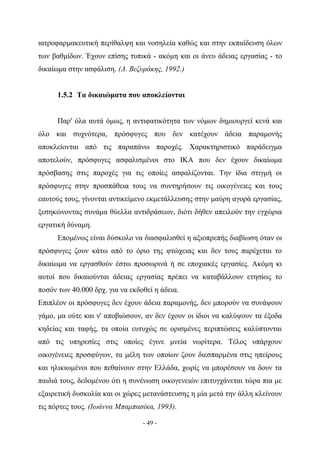 ιατροφαρμακευτική περίθαλψη και νοσηλεία καθώς και στην εκπαίδευση όλων
των βαθμίδων. Έχουν επίσης τυπικά - ακόμη και οι άνευ άδειας εργασίας - το
δικαίωμα στην ασφάλιση. (Δ. Βεζυράκης, 1992.)


      1.5.2 Τα δικαιώματα που αποκλείονται


      Παρ' όλα αυτά όμως, η αντιφατικότητα των νόμων δημιουργεί κενά και
όλο και συχνότερα, πρόσφυγες που δεν κατέχουν άδεια παραμονής
αποκλείονται από τις παραπάνω παροχές. Χαρακτηριστικό παράδειγμα
αποτελούν, πρόσφυγες ασφαλισμένοι στο ΙΚΑ που δεν έχουν δικαίωμα
πρόσβασης στις παροχές για τις οποίες ασφαλίζονται. Την ίδια στιγμή οι
πρόσφυγες στην προσπάθεια τους να συντηρήσουν τις οικογένειες και τους
εαυτούς τους, γίνονται αντικείμενο εκμετάλλευσης στην μαύρη αγορά εργασίας,
ξεσηκώνοντας συνάμα θύελλα αντιδράσεων, διότι δήθεν απειλούν την εγχώρια
εργατική δύναμη.
      Επομένως είναι δύσκολο να διασφαλισθεί η αξιοπρεπής διαβίωση όταν οι
πρόσφυγες ζουν κάτω από το όριο της φτώχειας και δεν τους παρέχεται το
δικαίωμα να εργασθούν έστω προσωρινά ή σε εποχιακές εργασίες. Ακόμη κι
αυτοί που δικαιούνται άδειας εργασίας πρέπει να καταβάλλουν ετησίως το
ποσόν των 40.000 δρχ. για να εκδοθεί η άδεια.
Επιπλέον οι πρόσφυγες δεν έχουν άδεια παραμονής, δεν μπορούν να συνάψουν
γάμο, μα ούτε και ν' αποβιώσουν, αν δεν έχουν οι ίδιοι να καλύψουν τα έξοδα
κηδείας και ταφής, τα οποία ευτυχώς σε ορισμένες περιπτώσεις καλύπτονται
από τις υπηρεσίες στις οποίες έγινε μνεία νωρίτερα. Τέλος υπάρχουν
οικογένειες προσφύγων, τα μέλη των οποίων ζουν διεσπαρμένα στις ηπείρους
και ηλικιωμένοι που πεθαίνουν στην Ελλάδα, χωρίς να μπορέσουν να δουν τα
παιδιά τους, δεδομένου ότι η συνένωση οικογενειών επιτυγχάνεται τώρα πια με
εξαιρετική δυσκολία και οι χώρες μετανάστευσης η μία μετά την άλλη κλείνουν
τις πόρτες τους. (Ιωάννα Μπαμπασίκα, 1993).

                                 - 49 -
 