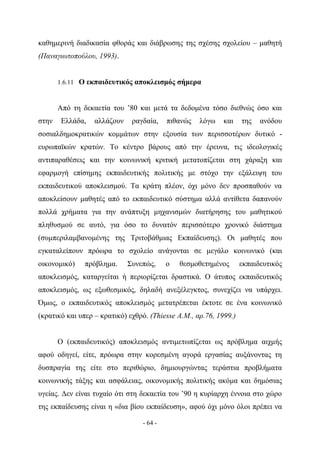καθημερινή διαδικασία φθοράς και διάβρωσης της σχέσης σχολείου – μαθητή
(Παναγιωτοπούλου, 1993).


       1.6.11 Ο εκπαιδευτικός αποκλεισμός σήμερα



       Από τη δεκαετία του ’80 και μετά τα δεδομένα τόσο διεθνώς όσο και
στην   Ελλάδα,    αλλάζουν    ραγδαία,    πιθανώς   λόγω    και    της   ανόδου
σοσιαλδημοκρατικών κομμάτων στην εξουσία των περισσοτέρων δυτικό -
ευρωπαϊκών κρατών. Το κέντρο βάρους από την έρευνα, τις ιδεολογικές
αντιπαραθέσεις και την κοινωνική κριτική μετατοπίζεται στη χάραξη και
εφαρμογή επίσημης εκπαιδευτικής πολιτικής με στόχο την εξάλειψη του
εκπαιδευτικού αποκλεισμού. Τα κράτη πλέον, όχι μόνο δεν προσπαθούν να
αποκλείσουν μαθητές από το εκπαιδευτικό σύστημα αλλά αντίθετα δαπανούν
πολλά χρήματα για την ανάπτυξη μηχανισμών διατήρησης του μαθητικού
πληθυσμού σε αυτό, για όσο το δυνατόν περισσότερο χρονικό διάστημα
(συμπεριλαμβανομένης της Τριτοβάθμιας Εκπαίδευσης). Οι μαθητές που
εγκαταλείπουν πρόωρα το σχολείο ανάγονται σε μεγάλο κοινωνικό (και
οικονομικό)    πρόβλημα.     Συνεπώς,     ο   θεσμοθετημένος       εκπαιδευτικός
αποκλεισμός, καταργείται ή περιορίζεται δραστικά. Ο άτυπος εκπαιδευτικός
αποκλεισμός, ως εξωθεσμικός, δηλαδή ανεξέλεγκτος, συνεχίζει να υπάρχει.
Όμως, ο εκπαιδευτικός αποκλεισμός μετατρέπεται έκτοτε σε ένα κοινωνικό
(κρατικό και υπερ – κρατικό) εχθρό. (Thiesse A.M., αρ.76, 1999.)


       Ο (εκπαιδευτικός) αποκλεισμός αντιμετωπίζεται ως πρόβλημα αιχμής
αφού οδηγεί, είτε, πρόωρα στην κορεσμένη αγορά εργασίας αυξάνοντας τη
δυσπραγία της είτε στο περιθώριο, δημιουργώντας τεράστια προβλήματα
κοινωνικής τάξης και ασφάλειας, οικονομικής πολιτικής ακόμα και δημόσιας
υγείας. Δεν είναι τυχαίο ότι στη δεκαετία του ’90 η κυρίαρχη έννοια στο χώρο
της εκπαίδευσης είναι η «δια βίου εκπαίδευση», αφού όχι μόνο όλοι πρέπει να

                                 - 64 -
 