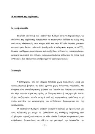 Η Αποστολή της οργάνωσης




Ιατρική φροντίδα


      Η πρώτη αποστολή των Γιατρών του Κόσμου είναι να θεραπεύσουν. Οι
εθελοντές της οργάνωσης δεσμεύονται να προσφέρουν βοήθεια σε όλους τους
ευάλωτους πληθυσμούς στον κόσμο αλλά και στην Ελλάδα: θύματα φυσικών
καταστροφών, λιμών, ασθενειών (επιδημικών ή ενδημικών, κυρίως το AIDS),
θύματα εμπόλεμων συγκρούσεων, πολιτικής βίας, πρόσφυγες, εκπατρισμένους,
μειονότητες, παιδιά του δρόμου, τοξικοεξαρτημένους καθώς και σε όλους τους
ανθρώπους που στερούνται πρόσβασης στην ιατρική φροντίδα.




Μαρτυρία




      Υποστηρίζουν ότι δεν υπάρχει θεραπεία χωρίς δικαιοσύνη. Όπως και
αποτελεσματική βοήθεια σε βάθος χρόνου χωρίς κοινωνική νομοθεσία. Με
στόχο να είναι αποτελεσματική, η δράση των Γιατρών του Κόσμου επεκτείνεται
και πέρα από τον τομέα της υγείας: με βάση την ιατρική τους εμπειρία και σε
πλήρη ανεξαρτησία, μιλούν ανοιχτά κατά της παρεμπόδισης πρόσβασης στην
υγεία, εναντίον της καταπάτησης των ανθρώπινων δικαιωμάτων και της
αξιοπρέπειας.
      Οι Γιατροί του Κόσμου, κρατούν ανοιχτό το διάλογο με την πολιτική και
τους πολιτικούς με στόχο να βελτιώσουν τις συνθήκες διαβίωσης των
πληθυσμών. Αγωνίζονται ενάντια σε κάθε αδικία. Σταθεροί υπερασπιστές των
ανθρώπινων δικαιωμάτων, αντιτίθενται στο ρατσισμό, την ξενοφοβία, τον

                                - 95 -
 