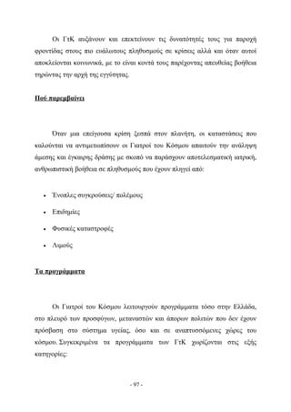 Οι ΓτΚ αυξάνουν και επεκτείνουν τις δυνατότητές τους για παροχή
φροντίδας στους πιο ευάλωτους πληθυσμούς σε κρίσεις αλλά και όταν αυτοί
αποκλείονται κοινωνικά, με το είναι κοντά τους παρέχοντας απευθείας βοήθεια
τηρώντας την αρχή της εγγύτητας.


Πού παρεμβαίνει




      Όταν μια επείγουσα κρίση ξεσπά στον πλανήτη, οι καταστάσεις που
καλούνται να αντιμετωπίσουν οι Γιατροί του Κόσμου απαιτούν την ανάληψη
άμεσης και έγκαιρης δράσης με σκοπό να παράσχουν αποτελεσματική ιατρική,
ανθρωπιστική βοήθεια σε πληθυσμούς που έχουν πληγεί από:


  •   Ένοπλες συγκρούσεις/ πολέμους

  •   Επιδημίες

  •   Φυσικές καταστροφές

  •   Λιμούς


Τα προγράμματα




      Οι Γιατροί του Κόσμου λειτουργούν προγράμματα τόσο στην Ελλάδα,
στο πλευρό των προσφύγων, μεταναστών και άπορων πολιτών που δεν έχουν
πρόσβαση στο σύστημα υγείας, όσο και σε αναπτυσσόμενες χώρες του
κόσμου. Συγκεκριμένα τα προγράμματα των ΓτΚ χωρίζονται στις εξής
κατηγορίες:



                                   - 97 -
 