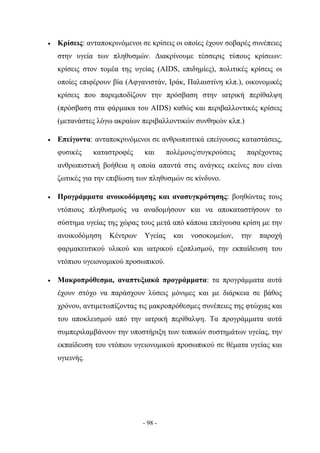 •   Κρίσεις: ανταποκρινόμενοι σε κρίσεις οι οποίες έχουν σοβαρές συνέπειες
    στην υγεία των πληθυσμών. Διακρίνουμε τέσσερις τύπους κρίσεων:
    κρίσεις στον τομέα της υγείας (AIDS, επιδημίες), πολιτικές κρίσεις οι
    οποίες επιφέρουν βία (Αφγανιστάν, Ιράκ, Παλαιστίνη κλπ.), οικονομικές
    κρίσεις που παρεμποδίζουν την πρόσβαση στην ιατρική περίθαλψη
    (πρόσβαση στα φάρμακα του AIDS) καθώς και περιβαλλοντικές κρίσεις
    (μετανάστες λόγω ακραίων περιβαλλοντικών συνθηκών κλπ.)

•   Επείγοντα: ανταποκρινόμενοι σε ανθρωπιστικά επείγουσες καταστάσεις,
    φυσικές     καταστροφές    και      πολέμους/συγκρούσεις    παρέχοντας
    ανθρωπιστική βοήθεια η οποία απαντά στις ανάγκες εκείνες που είναι
    ζωτικές για την επιβίωση των πληθυσμών σε κίνδυνο.

•   Προγράμματα ανοικοδόμησης και ανασυγκρότησης: βοηθώντας τους
    ντόπιους πληθυσμούς να αναδομήσουν και να αποκαταστήσουν το
    σύστημα υγείας της χώρας τους μετά από κάποια επείγουσα κρίση με την
    ανοικοδόμηση    Κέντρων    Υγείας     και   νοσοκομείων,   την   παροχή
    φαρμακευτικού υλικού και ιατρικού εξοπλισμού, την εκπαίδευση του
    ντόπιου υγειονομικού προσωπικού.

•   Μακροπρόθεσμα, αναπτυξιακά προγράμματα: τα προγράμματα αυτά
    έχουν στόχο να παράσχουν λύσεις μόνιμες και με διάρκεια σε βάθος
    χρόνου, αντιμετωπίζοντας τις μακροπρόθεσμες συνέπειες της φτώχιας και
    του αποκλεισμού από την ιατρική περίθαλψη. Τα προγράμματα αυτά
    συμπεριλαμβάνουν την υποστήριξη των τοπικών συστημάτων υγείας, την
    εκπαίδευση του ντόπιου υγειονομικού προσωπικού σε θέματα υγείας και
    υγιεινής.




                              - 98 -
 