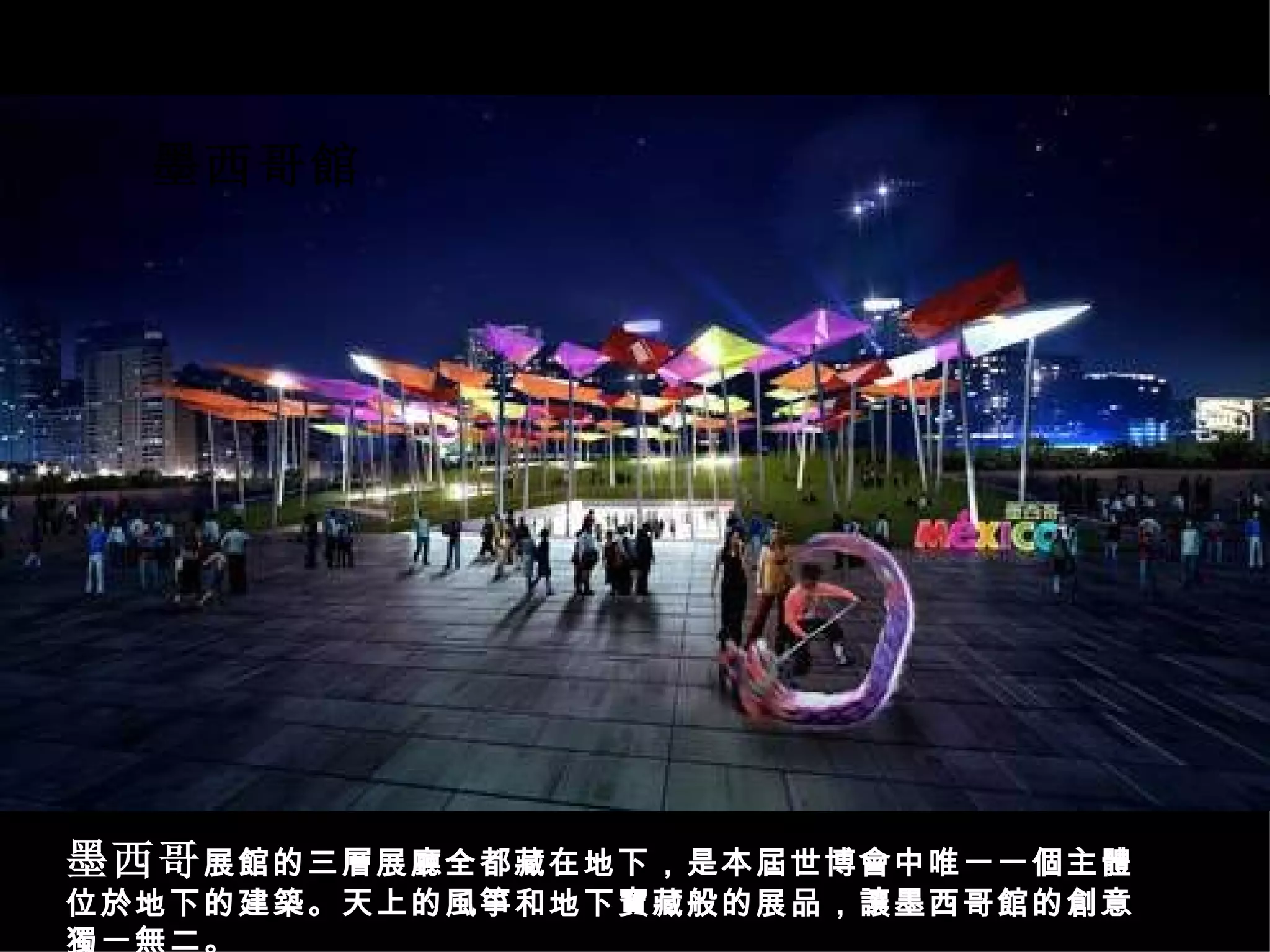 墨西哥 展館的三層展廳全都藏在地下，是本屆世博會中唯一一個主體位於地下的建築。天上的風箏和地下寶藏般的展品，讓墨西哥館的創意獨一無二。 墨西哥館 