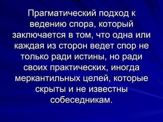 Прагматический подход к ведению спора, который заключается в том, что одна или каждая из сторон ведет спор не только ради истины, но ради своих практических, иногда меркантильных целей, которые скрыты и не известны собеседникам. 