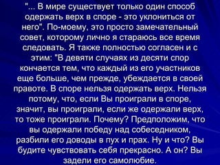 "... В мире существует только один способ одержать верх в споре - это уклониться от него". По-моему, это просто замечательный совет, которому лично я стараюсь все время следовать. Я также полностью согласен и с этим: "В девяти случаях из десяти спор кончается тем, что каждый из его участников еще больше, чем прежде, убеждается в своей правоте. В споре нельзя одержать верх. Нельзя потому, что, если Вы проиграли в споре, значит, вы проиграли, если же одержали верх, то тоже проиграли. Почему? Предположим, что вы одержали победу над собеседником, разбили его доводы в пух и прах. Ну и что? Вы будите чувствовать себя прекрасно. А он? Вы задели его самолюбие. 