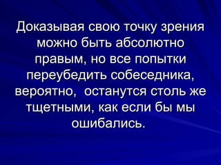 Доказывая свою точку зрения можно быть абсолютно правым, но все попытки переубедить собеседника, вероятно,  останутся столь же тщетными, как если бы мы ошибались.  
