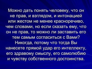 Можно дать понять человеку, что он не прав, и взглядом, и интонацией или жестом не менее красноречиво, чем словами, но если сказать ему, что он не прав, то можно ли заставить его тем самым согласиться с Вами? Никогда, потому что тогда Вы нанесете прямой удар его интеллекту, его здравому смыслу, его самолюбию и чувству собственного достоинства. 