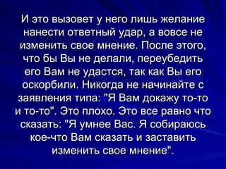 И это вызовет у него лишь желание нанести ответный удар, а вовсе не изменить свое мнение. После этого, что бы Вы не делали, переубедить его Вам не удастся, так как Вы его оскорбили. Никогда не начинайте с заявления типа: "Я Вам докажу то-то и то-то". Это плохо. Это все равно что сказать: "Я умнее Вас. Я собираюсь кое-что Вам сказать и заставить изменить свое мнение". 