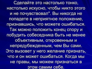 Сделайте это настолько тонко, настолько искусно, чтобы никто этого и не почувствовал". Вы никогда не попадете в неприятное положение, признавшись, что можете ошибаться. Так можно положить конец спору и побудить собеседника быть не менее объективным, откровенным и непредубежденным, чем Вы сами. Это вызовет у него желание признать, что и он может ошибаться. Когда мы не правы, мы можем признаться в этом самим себе. 