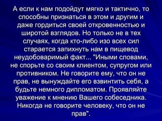 А если к нам подойдут мягко и тактично, то способны признаться в этом и другим и даже гордиться своей откровенностью и широтой взглядов. Но только не в тех случаях, когда кто-либо изо всех сил старается запихнуть нам в пищевод неудобоваримый факт... "Иными словами, не спорьте со своим клиентом, супругом или противником. Не говорите ему, что он не прав, не вынуждайте его взвинтить себя, а будьте немного дипломатом. Проявляйте уважение к мнению Вашего собеседника. Никогда не говорите человеку, что он не прав". 