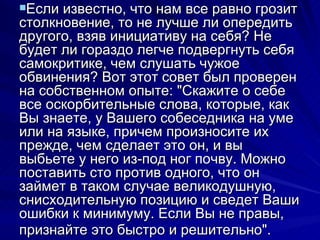 Если известно, что нам все равно грозит столкновение, то не лучше ли опередить другого, взяв инициативу на себя? Не будет ли гораздо легче подвергнуть себя самокритике, чем слушать чужое обвинения? Вот этот совет был проверен на собственном опыте: "Скажите о себе все оскорбительные слова, которые, как Вы знаете, у Вашего собеседника на уме или на языке, причем произносите их прежде, чем сделает это он, и вы выбьете у него из-под ног почву. Можно поставить сто против одного, что он займет в таком случае великодушную, снисходительную позицию и сведет Ваши ошибки к минимуму. Если Вы не правы, признайте это быстро и решительно".   