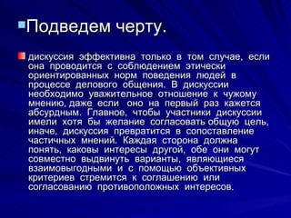Подведем черту. дискуссия  эффективна  только  в  том  случае,  если  она  проводится  с  соблюдением  этически  ориентированных  норм  поведения  людей  в  процессе  делового  общения.  В  дискуссии  необходимо  уважительное  отношение  к  чужому  мнению, даже  если  оно  на  первый  раз  кажется  абсурдным.  Главное,  чтобы  участники  дискуссии  имели  хотя  бы  желание  согласовать общую  цель,  иначе,  дискуссия  превратится  в  сопоставление  частичных  мнений.  Каждая  сторона  должна  понять,  каковы  интересы  другой,  обе  они  могут  совместно  выдвинуть  варианты,  являющиеся  взаимовыгодными  и  с  помощью  объективных  критериев  стремится  к  соглашению  или  согласованию  противоположных  интересов.  