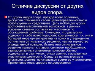 Отличие дискуссии от   других видов   спора. От других видов спора, прежде всего полемики, дискуссия отличается своей целенаправленностью и используемыми средствами. Цель любой дискуссии достижение максимальной возможной  в данных условиях степени согласия ее участников по обсуждаемой проблеме. Очевидно, что дискуссия содержит в себе известную долю компромисса, т.к. она в большей мере ориентирована на поиск и утверждение истины или оптимального решения, чем на торжество определенной позиции. Истина или оптимальное решение является сплавом, синтезом необходимых, взаимосвязанных элементов, которые обычно содержатся в различных точках зрения, высказанных участниками дискуссии. Средства используемые в дискуссии, должны признаваться всеми ее участниками. Применение иных средств не допускается. 