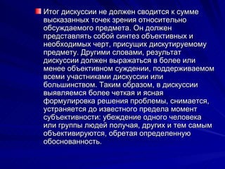 Итог дискуссии не должен сводится к сумме высказанных точек зрения относительно обсуждаемого предмета. Он должен представлять собой синтез объективных и необходимых черт, присущих дискутируемому предмету. Другими словами, результат дискуссии должен выражаться в более или менее объективном суждении, поддерживаемом всеми участниками дискуссии или большинством. Таким образом, в дискуссии выявляемся более четкая и ясная формулировка решения проблемы, снимается, устраняется до известного предела момент субъективности: убеждение одного человека или группы людей получая, других и тем самым объективируются, обретая определенную обоснованность.  