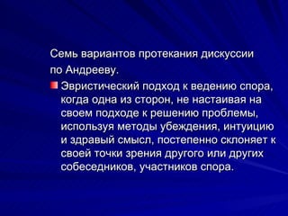 Семь вариантов протекания дискуссии по Андрееву. Эвристический подход к ведению спора, когда одна из сторон, не настаивая на своем подходе к решению проблемы, используя методы убеждения, интуицию и здравый смысл, постепенно склоняет к своей точки зрения другого или других собеседников, участников спора. 
