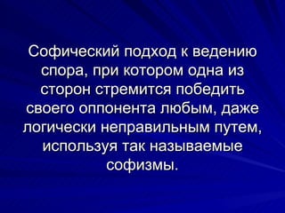 Софический подход к ведению спора, при котором одна из сторон стремится победить своего оппонента любым, даже логически неправильным путем, используя так называемые софизмы. 