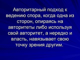 Авторитарный подход к ведению спора, когда одна из сторон, опираясь на авторитеты либо используя свой авторитет, а нередко и власть, навязывает свою точку зрения другим.  