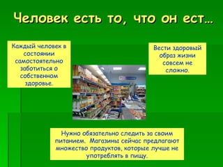 Человек есть то, что он ест… Каждый человек в состоянии самостоятельно заботиться о собственном здоровье. Вести здоровый образ жизни совсем не сложно. Нужно обязательно следить за своим питанием.  Магазины сейчас предлагают множество продуктов, которые лучше не употреблять в пищу. 