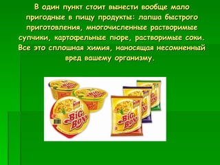 В один пункт стоит вынести вообще мало пригодные в пищу продукты: лапша быстрого приготовления, многочисленные растворимые супчики, картофельные пюре, растворимые соки. Все это сплошная химия, наносящая несомненный вред вашему организму.  