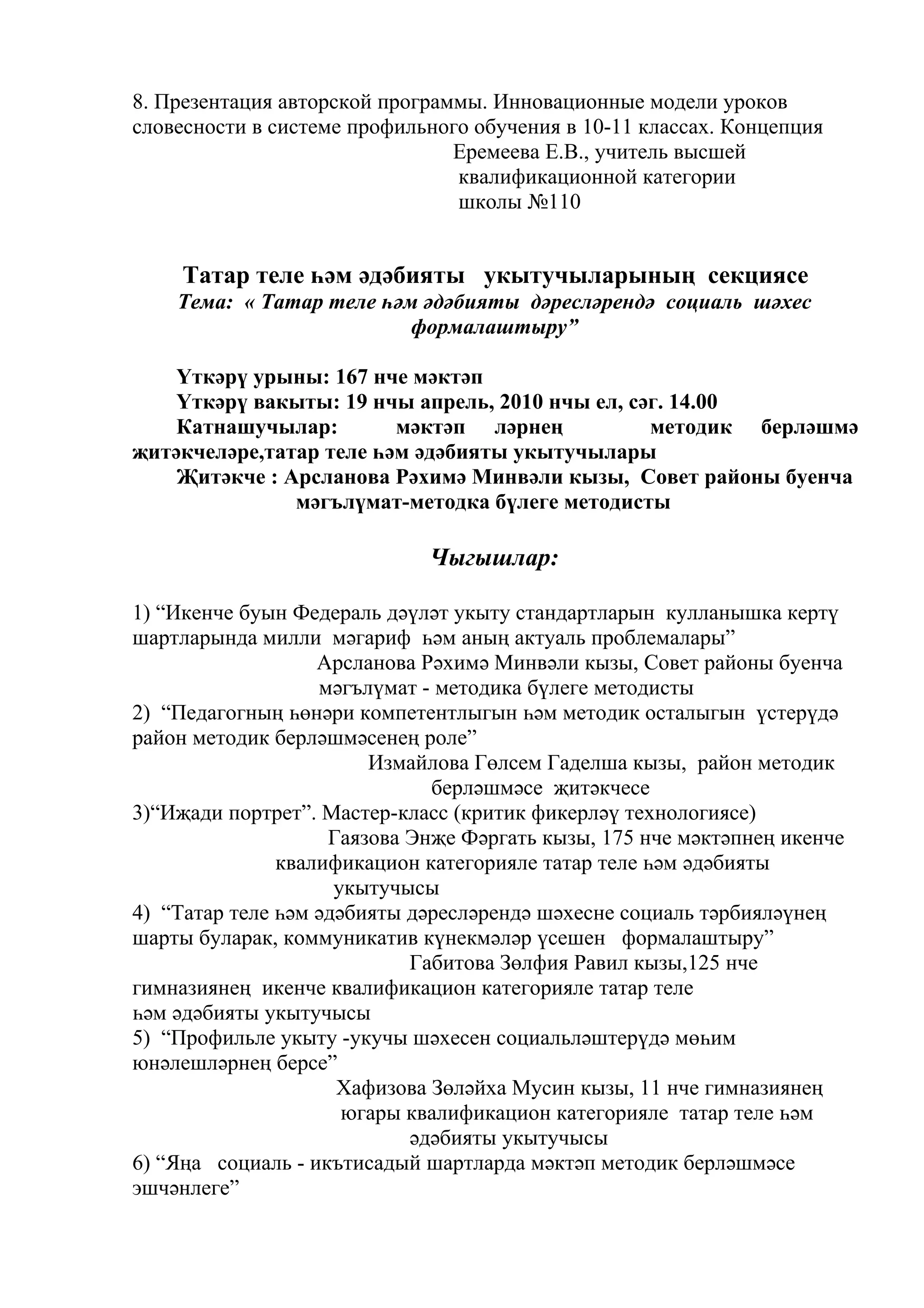 8. Презентация авторской программы. Инновационные модели уроков
словесности в системе профильного обучения в 10-11 классах. Концепция
                                Еремеева Е.В., учитель высшей
                                квалификационной категории
                                школы №110


     Татар теле һәм әдәбияты укытучыларының секциясе
    Тема: « Татар теле һәм әдәбияты дәресләрендә социаль шәхес
                          формалаштыру”

    Үткәрү урыны: 167 нче мәктәп
    Үткәрү вакыты: 19 нчы апрель, 2010 нчы ел, сәг. 14.00
    Катнашучылар:        мәктәп ләрнең           методик берләшмә
җитәкчеләре,татар теле һәм әдәбияты укытучылары
    Җитәкче : Арсланова Рәхимә Минвәли кызы, Совет районы буенча
               мәгълүмат-методка бүлеге методисты

                             Чыгышлар:

1) “Икенче буын Федераль дәүләт укыту стандартларын кулланышка кертү
шартларында милли мәгариф һәм аның актуаль проблемалары”
                   Арсланова Рәхимә Минвәли кызы, Совет районы буенча
                   мәгълүмат - методика бүлеге методисты
2) “Педагогның һөнәри компетентлыгын һәм методик осталыгын үстерүдә
район методик берләшмәсенең роле”
                        Измайлова Гөлсем Гаделша кызы, район методик
                              берләшмәсе җитәкчесе
3)“Иҗади портрет”. Мастер-класс (критик фикерләү технологиясе)
                    Гаязова Энҗе Фәргать кызы, 175 нче мәктәпнең икенче
               квалификацион категорияле татар теле һәм әдәбияты
                     укытучысы
4) “Татар теле һәм әдәбияты дәресләрендә шәхесне социаль тәрбияләүнең
шарты буларак, коммуникатив күнекмәләр үсешен формалаштыру”
                            Габитова Зөлфия Равил кызы,125 нче
гимназиянең икенче квалификацион категорияле татар теле
һәм әдәбияты укытучысы
5) “Профильле укыту -укучы шәхесен социальләштерүдә мөһим
юнәлешләрнең берсе”
                     Хафизова Зөләйха Мусин кызы, 11 нче гимназиянең
                      югары квалификацион категорияле татар теле һәм
                            әдәбияты укытучысы
6) “Яңа социаль - икътисадый шартларда мәктәп методик берләшмәсе
эшчәнлеге”
 
