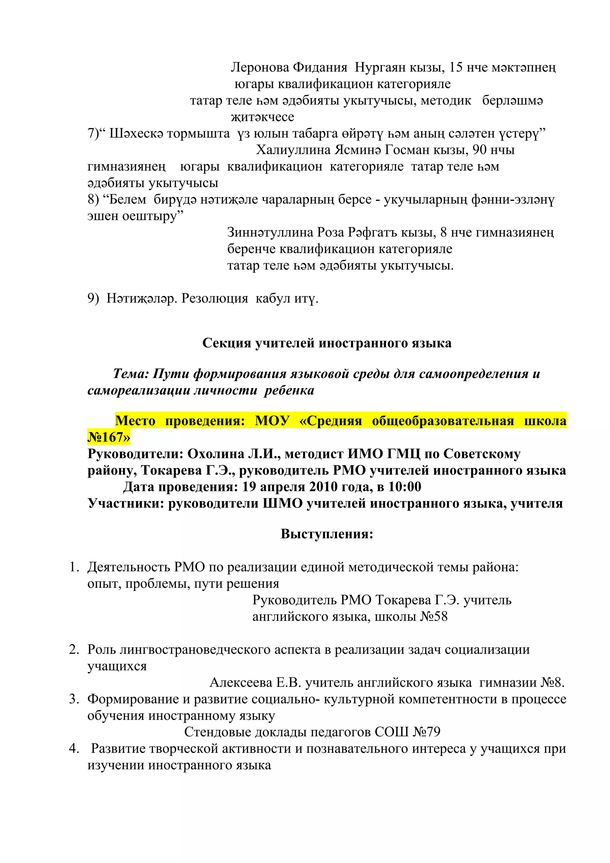Леронова Фидания Нургаян кызы, 15 нче мәктәпнең
                        югары квалификацион категорияле
                 татар теле һәм әдәбияты укытучысы, методик берләшмә
                        җитәкчесе
  7)“ Шәхескә тормышта үз юлын табарга өйрәтү һәм аның сәләтен үстерү”
                            Халиуллина Ясминә Госман кызы, 90 нчы
  гимназиянең югары квалификацион категорияле татар теле һәм
  әдәбияты укытучысы
  8) “Белем бирүдә нәтиҗәле чараларның берсе - укучыларның фәнни-эзләнү
  эшен оештыру”
                       Зиннәтуллина Роза Рәфгатъ кызы, 8 нче гимназиянең
                       беренче квалификацион категорияле
                       татар теле һәм әдәбияты укытучысы.

  9) Нәтиҗәләр. Резолюция кабул итү.


                    Секция учителей иностранного языка

     Тема: Пути формирования языковой среды для самоопределения и
  самореализации личности ребенка

      Место проведения: МОУ «Средняя общеобразовательная школа
  №167»
  Руководители: Охолина Л.И., методист ИМО ГМЦ по Советскому
  району, Токарева Г.Э., руководитель РМО учителей иностранного языка
       Дата проведения: 19 апреля 2010 года, в 10:00
  Участники: руководители ШМО учителей иностранного языка, учителя

                               Выступления:

1. Деятельность РМО по реализации единой методической темы района:
   опыт, проблемы, пути решения
                           Руководитель РМО Токарева Г.Э. учитель
                           английского языка, школы №58

2. Роль лингвострановедческого аспекта в реализации задач социализации
   учащихся
                     Алексеева Е.В. учитель английского языка гимназии №8.
3. Формирование и развитие социально- культурной компетентности в процессе
   обучения иностранному языку
                 Стендовые доклады педагогов СОШ №79
4. Развитие творческой активности и познавательного интереса у учащихся при
   изучении иностранного языка
 