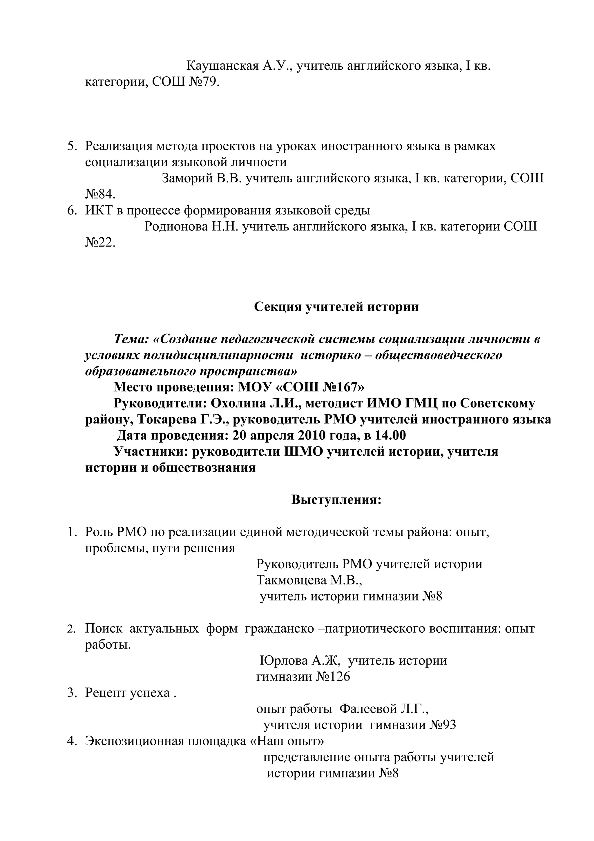 Каушанская А.У., учитель английского языка, I кв.
  категории, СОШ №79.



5. Реализация метода проектов на уроках иностранного языка в рамках
   социализации языковой личности
               Заморий В.В. учитель английского языка, I кв. категории, СОШ
   №84.
6. ИКТ в процессе формирования языковой среды
            Родионова Н.Н. учитель английского языка, I кв. категории СОШ
   №22.



                             Секция учителей истории

      Тема: «Создание педагогической системы социализации личности в
  условиях полидисциплинарности историко – обществоведческого
  образовательного пространства»
      Место проведения: МОУ «СОШ №167»
      Руководители: Охолина Л.И., методист ИМО ГМЦ по Советскому
  району, Токарева Г.Э., руководитель РМО учителей иностранного языка
       Дата проведения: 20 апреля 2010 года, в 14.00
      Участники: руководители ШМО учителей истории, учителя
  истории и обществознания

                                   Выступления:

1. Роль РМО по реализации единой методической темы района: опыт,
   проблемы, пути решения
                            Руководитель РМО учителей истории
                            Такмовцева М.В.,
                             учитель истории гимназии №8

2. Поиск актуальных форм гражданско –патриотического воспитания: опыт
  работы.
                              Юрлова А.Ж, учитель истории
                             гимназии №126
3. Рецепт успеха .
                            опыт работы Фалеевой Л.Г.,
                             учителя истории гимназии №93
4. Экспозиционная площадка «Наш опыт»
                             представление опыта работы учителей
                              истории гимназии №8
 