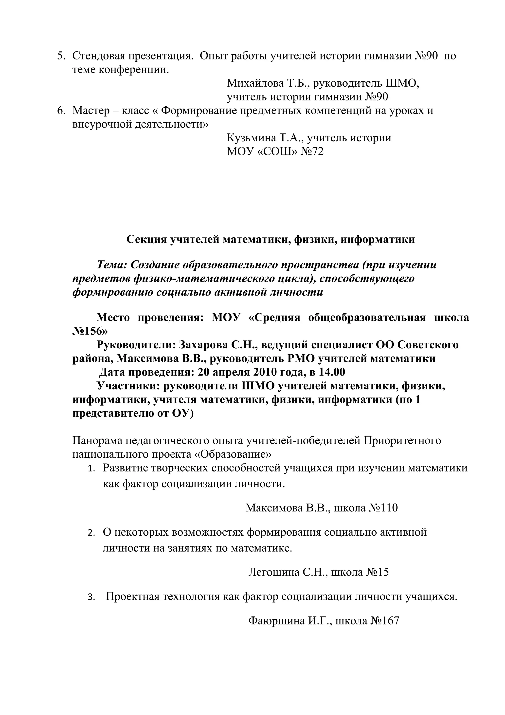 5. Стендовая презентация. Опыт работы учителей истории гимназии №90 по
   теме конференции.
                              Михайлова Т.Б., руководитель ШМО,
                              учитель истории гимназии №90
6. Мастер – класс « Формирование предметных компетенций на уроках и
   внеурочной деятельности»
                              Кузьмина Т.А., учитель истории
                              МОУ «СОШ» №72




              Секция учителей математики, физики, информатики

      Тема: Создание образовательного пространства (при изучении
  предметов физико-математического цикла), способствующего
  формированию социально активной личности

      Место проведения: МОУ «Средняя общеобразовательная школа
  №156»
      Руководители: Захарова С.Н., ведущий специалист ОО Советского
  района, Максимова В.В., руководитель РМО учителей математики
      Дата проведения: 20 апреля 2010 года, в 14.00
      Участники: руководители ШМО учителей математики, физики,
  информатики, учителя математики, физики, информатики (по 1
  представителю от ОУ)

  Панорама педагогического опыта учителей-победителей Приоритетного
  национального проекта «Образование»
     1. Развитие творческих способностей учащихся при изучении математики
        как фактор социализации личности.

                                    Максимова В.В., школа №110

     2. О некоторых возможностях формирования социально активной
          личности на занятиях по математике.

                                    Легошина С.Н., школа №15

     3.   Проектная технология как фактор социализации личности учащихся.

                                    Фаюршина И.Г., школа №167
 