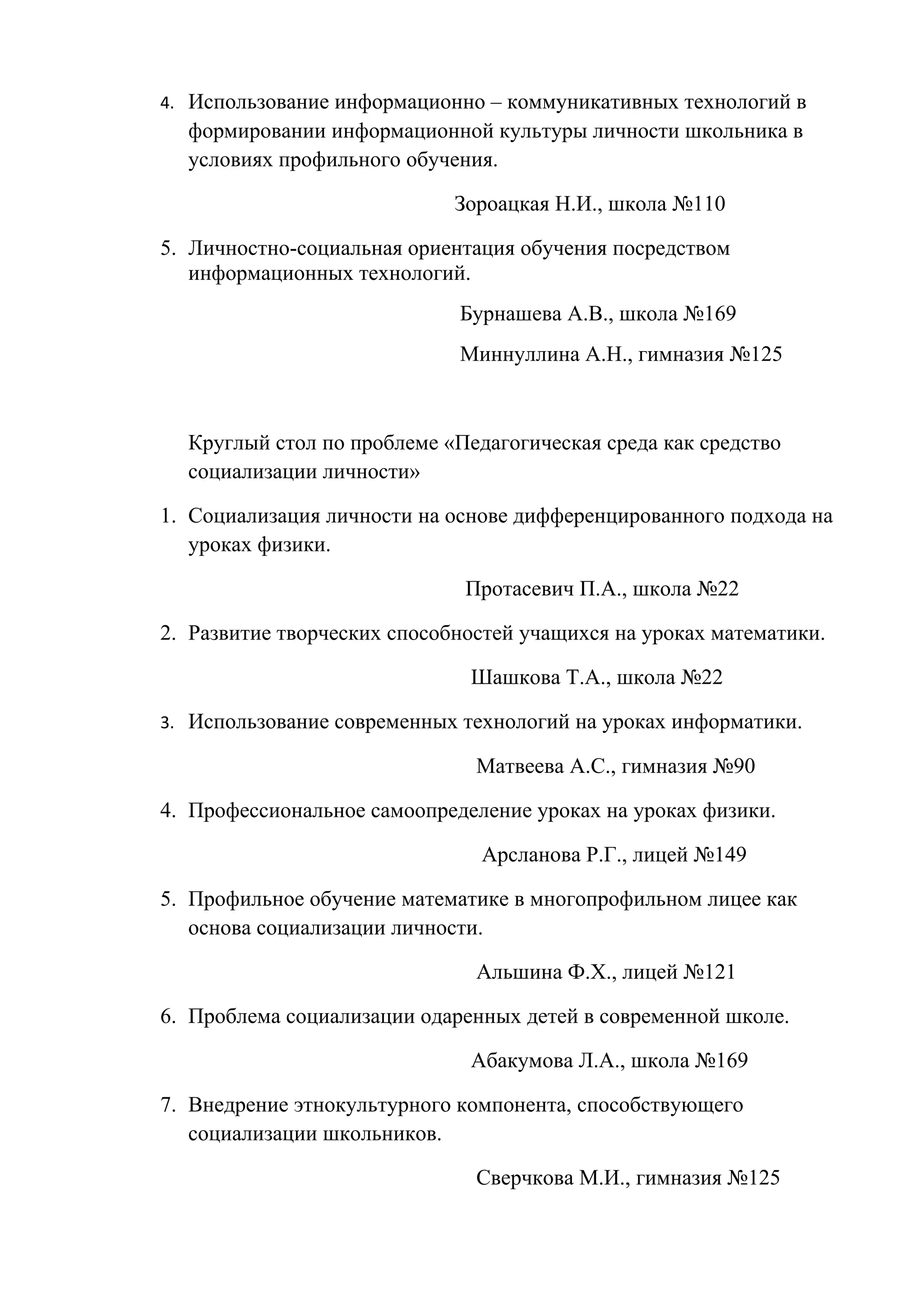 4. Использование информационно – коммуникативных технологий в
  формировании информационной культуры личности школьника в
  условиях профильного обучения.

                             Зороацкая Н.И., школа №110

5. Личностно-социальная ориентация обучения посредством
   информационных технологий.
                             Бурнашева А.В., школа №169
                             Миннуллина А.Н., гимназия №125



  Круглый стол по проблеме «Педагогическая среда как средство
  социализации личности»

1. Социализация личности на основе дифференцированного подхода на
   уроках физики.

                              Протасевич П.А., школа №22

2. Развитие творческих способностей учащихся на уроках математики.

                              Шашкова Т.А., школа №22

3. Использование современных технологий на уроках информатики.

                               Матвеева А.С., гимназия №90

4. Профессиональное самоопределение уроках на уроках физики.

                               Арсланова Р.Г., лицей №149

5. Профильное обучение математике в многопрофильном лицее как
   основа социализации личности.

                               Альшина Ф.Х., лицей №121

6. Проблема социализации одаренных детей в современной школе.

                              Абакумова Л.А., школа №169

7. Внедрение этнокультурного компонента, способствующего
   социализации школьников.

                               Сверчкова М.И., гимназия №125
 