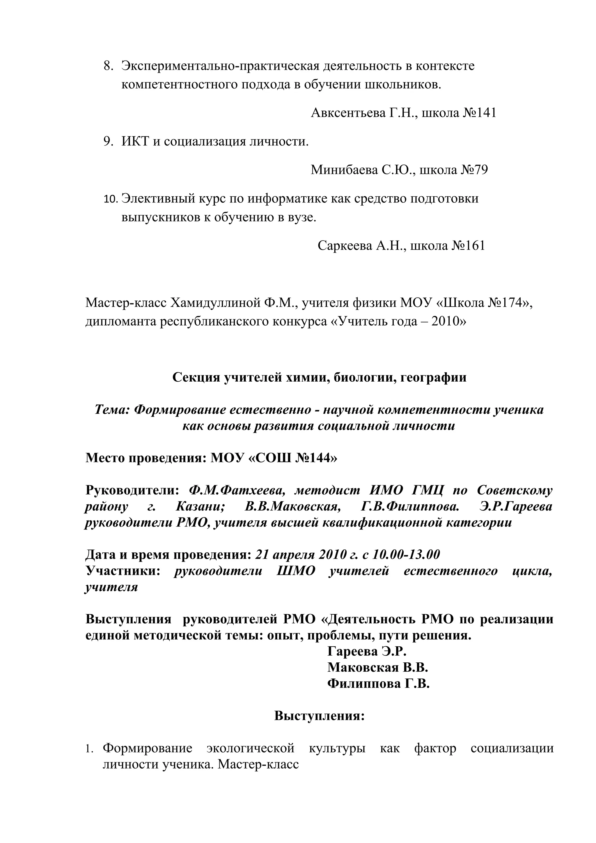 8. Экспериментально-практическая деятельность в контексте
     компетентностного подхода в обучении школьников.

                                    Авксентьева Г.Н., школа №141

  9. ИКТ и социализация личности.

                                    Минибаева С.Ю., школа №79

  10. Элективный курс по информатике как средство подготовки
     выпускников к обучению в вузе.

                                      Саркеева А.Н., школа №161



Мастер-класс Хамидуллиной Ф.М., учителя физики МОУ «Школа №174»,
дипломанта республиканского конкурса «Учитель года – 2010»



            Секция учителей химии, биологии, географии

 Тема: Формирование естественно - научной компетентности ученика
             как основы развития социальной личности

Место проведения: МОУ «СОШ №144»

Руководители: Ф.М.Фатхеева, методист ИМО ГМЦ по Советскому
району г. Казани; В.В.Маковская, Г.В.Филиппова. Э.Р.Гареева
руководители РМО, учителя высшей квалификационной категории

Дата и время проведения: 21 апреля 2010 г. с 10.00-13.00
Участники: руководители ШМО учителей естественного                 цикла,
учителя

Выступления руководителей РМО «Деятельность РМО по реализации
единой методической темы: опыт, проблемы, пути решения.
                                   Гареева Э.Р.
                                   Маковская В.В.
                                   Филиппова Г.В.

                            Выступления:

1. Формирование  экологической культуры        как   фактор   социализации
  личности ученика. Мастер-класс
 