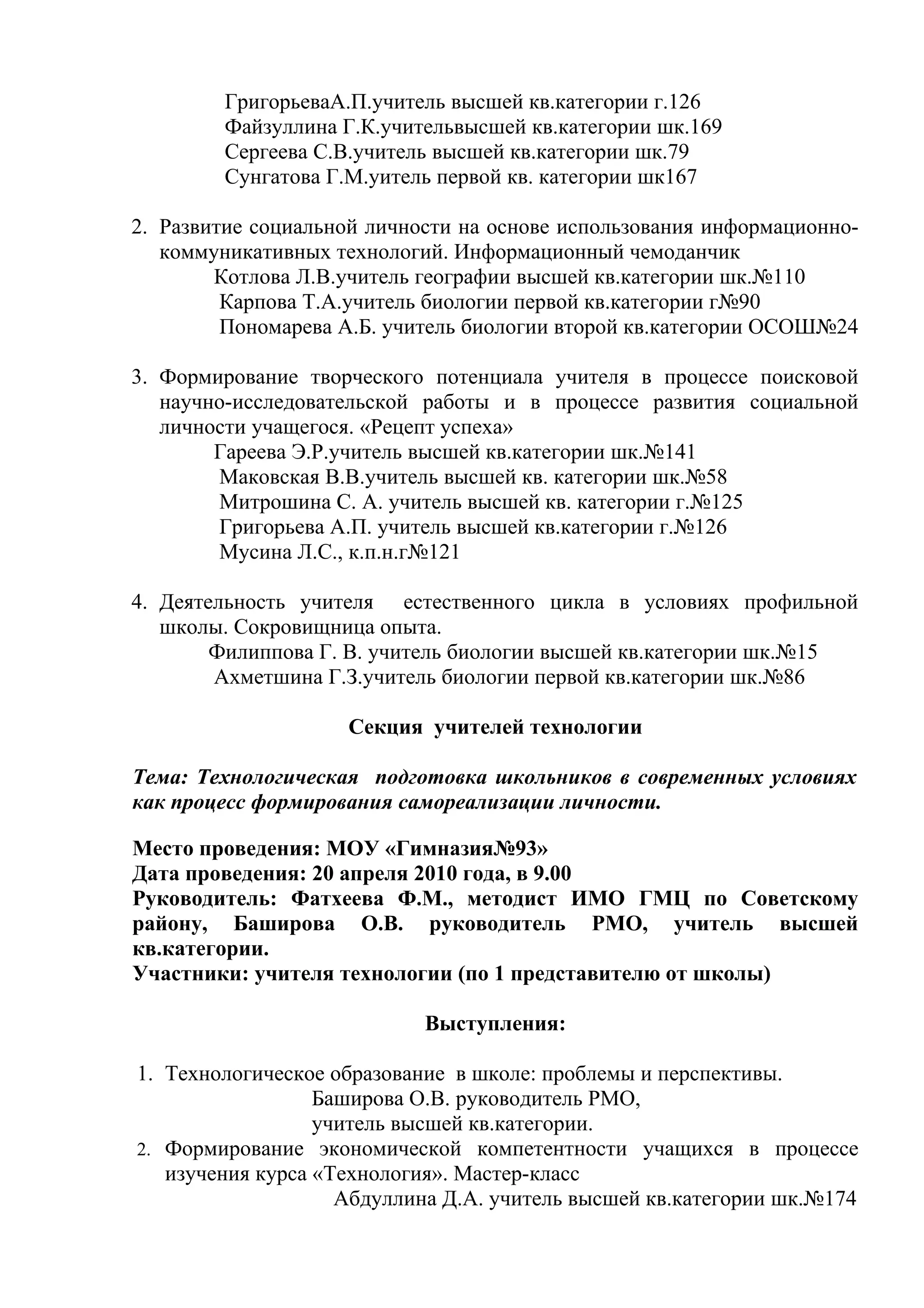 ГригорьеваА.П.учитель высшей кв.категории г.126
        Файзуллина Г.К.учительвысшей кв.категории шк.169
        Сергеева С.В.учитель высшей кв.категории шк.79
        Сунгатова Г.М.уитель первой кв. категории шк167

2. Развитие социальной личности на основе использования информационно-
   коммуникативных технологий. Информационный чемоданчик
        Котлова Л.В.учитель географии высшей кв.категории шк.№110
         Карпова Т.А.учитель биологии первой кв.категории г№90
         Пономарева А.Б. учитель биологии второй кв.категории ОСОШ№24

3. Формирование творческого потенциала учителя в процессе поисковой
   научно-исследовательской работы и в процессе развития социальной
   личности учащегося. «Рецепт успеха»
        Гареева Э.Р.учитель высшей кв.категории шк.№141
        Маковская В.В.учитель высшей кв. категории шк.№58
        Митрошина С. А. учитель высшей кв. категории г.№125
        Григорьева А.П. учитель высшей кв.категории г.№126
        Мусина Л.С., к.п.н.г№121

4. Деятельность учителя естественного цикла в условиях профильной
   школы. Сокровищница опыта.
        Филиппова Г. В. учитель биологии высшей кв.категории шк.№15
        Ахметшина Г.З.учитель биологии первой кв.категории шк.№86

                    Секция учителей технологии

Тема: Технологическая подготовка школьников в современных условиях
как процесс формирования самореализации личности.

Место проведения: МОУ «Гимназия№93»
Дата проведения: 20 апреля 2010 года, в 9.00
Руководитель: Фатхеева Ф.М., методист ИМО ГМЦ по Советскому
району, Баширова О.В. руководитель РМО, учитель высшей
кв.категории.
Участники: учителя технологии (по 1 представителю от школы)

                            Выступления:

1. Технологическое образование в школе: проблемы и перспективы.
                  Баширова О.В. руководитель РМО,
                  учитель высшей кв.категории.
2. Формирование экономической компетентности учащихся в процессе
   изучения курса «Технология». Мастер-класс
                    Абдуллина Д.А. учитель высшей кв.категории шк.№174
 