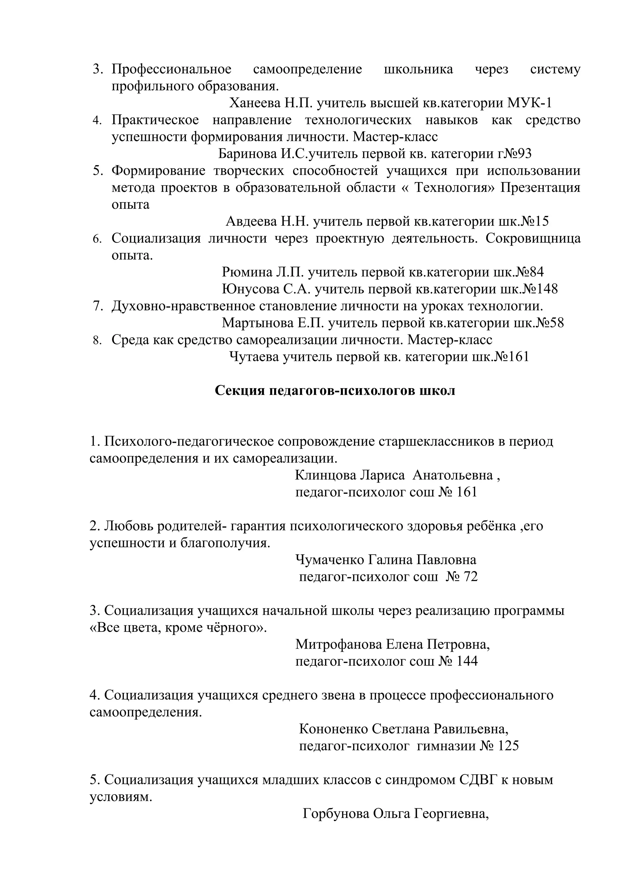 3. Профессиональное самоопределение школьника через систему
   профильного образования.
                     Ханеева Н.П. учитель высшей кв.категории МУК-1
4. Практическое направление технологических навыков как средство
   успешности формирования личности. Мастер-класс
                   Баринова И.С.учитель первой кв. категории г№93
5. Формирование творческих способностей учащихся при использовании
   метода проектов в образовательной области « Технология» Презентация
   опыта
                    Авдеева Н.Н. учитель первой кв.категории шк.№15
6. Социализация личности через проектную деятельность. Сокровищница
   опыта.
                    Рюмина Л.П. учитель первой кв.категории шк.№84
                    Юнусова С.А. учитель первой кв.категории шк.№148
7. Духовно-нравственное становление личности на уроках технологии.
                    Мартынова Е.П. учитель первой кв.категории шк.№58
8. Среда как средство самореализации личности. Мастер-класс
                     Чутаева учитель первой кв. категории шк.№161

                  Секция педагогов-психологов школ


1. Психолого-педагогическое сопровождение старшеклассников в период
самоопределения и их самореализации.
                              Клинцова Лариса Анатольевна ,
                              педагог-психолог сош № 161

2. Любовь родителей- гарантия психологического здоровья ребёнка ,его
успешности и благополучия.
                               Чумаченко Галина Павловна
                               педагог-психолог сош № 72

3. Социализация учащихся начальной школы через реализацию программы
«Все цвета, кроме чёрного».
                              Митрофанова Елена Петровна,
                              педагог-психолог сош № 144

4. Социализация учащихся среднего звена в процессе профессионального
самоопределения.
                              Кононенко Светлана Равильевна,
                              педагог-психолог гимназии № 125

5. Социализация учащихся младших классов с синдромом СДВГ к новым
условиям.
                              Горбунова Ольга Георгиевна,
 