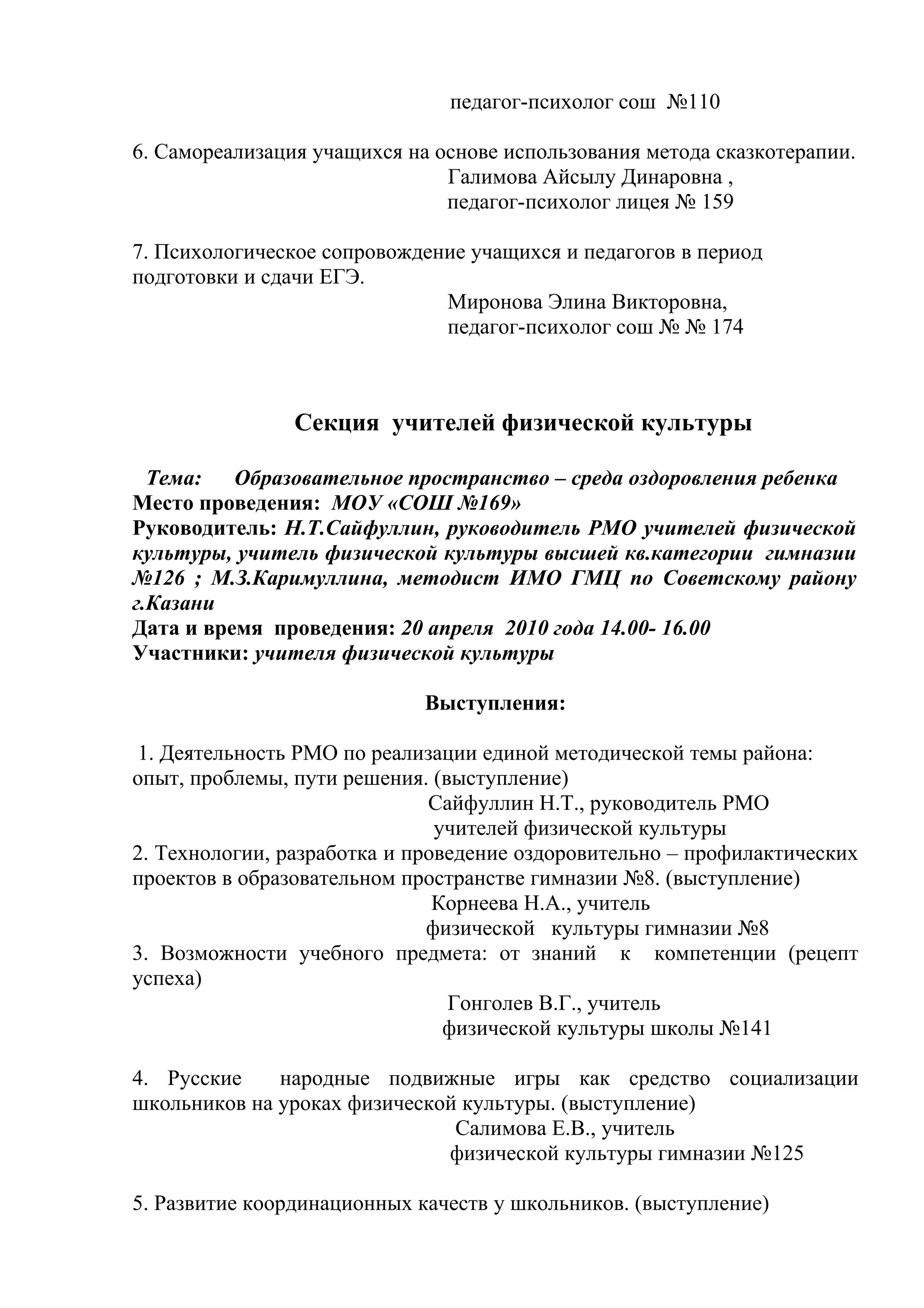 педагог-психолог сош №110

6. Самореализация учащихся на основе использования метода сказкотерапии.
                               Галимова Айсылу Динаровна ,
                               педагог-психолог лицея № 159

7. Психологическое сопровождение учащихся и педагогов в период
подготовки и сдачи ЕГЭ.
                              Миронова Элина Викторовна,
                              педагог-психолог сош № № 174



                Секция учителей физической культуры

  Тема:   Образовательное пространство – среда оздоровления ребенка
Место проведения: МОУ «СОШ №169»
Руководитель: Н.Т.Сайфуллин, руководитель РМО учителей физической
культуры, учитель физической культуры высшей кв.категории гимназии
№126 ; М.З.Каримуллина, методист ИМО ГМЦ по Советскому району
г.Казани
Дата и время проведения: 20 апреля 2010 года 14.00- 16.00
Участники: учителя физической культуры

                             Выступления:

 1. Деятельность РМО по реализации единой методической темы района:
опыт, проблемы, пути решения. (выступление)
                              Сайфуллин Н.Т., руководитель РМО
                               учителей физической культуры
2. Технологии, разработка и проведение оздоровительно – профилактических
проектов в образовательном пространстве гимназии №8. (выступление)
                               Корнеева Н.А., учитель
                              физической культуры гимназии №8
3. Возможности учебного предмета: от знаний к компетенции (рецепт
успеха)
                                Гонголев В.Г., учитель
                                физической культуры школы №141

4. Русские    народные подвижные игры как средство социализации
школьников на уроках физической культуры. (выступление)
                               Салимова Е.В., учитель
                              физической культуры гимназии №125

5. Развитие координационных качеств у школьников. (выступление)
 