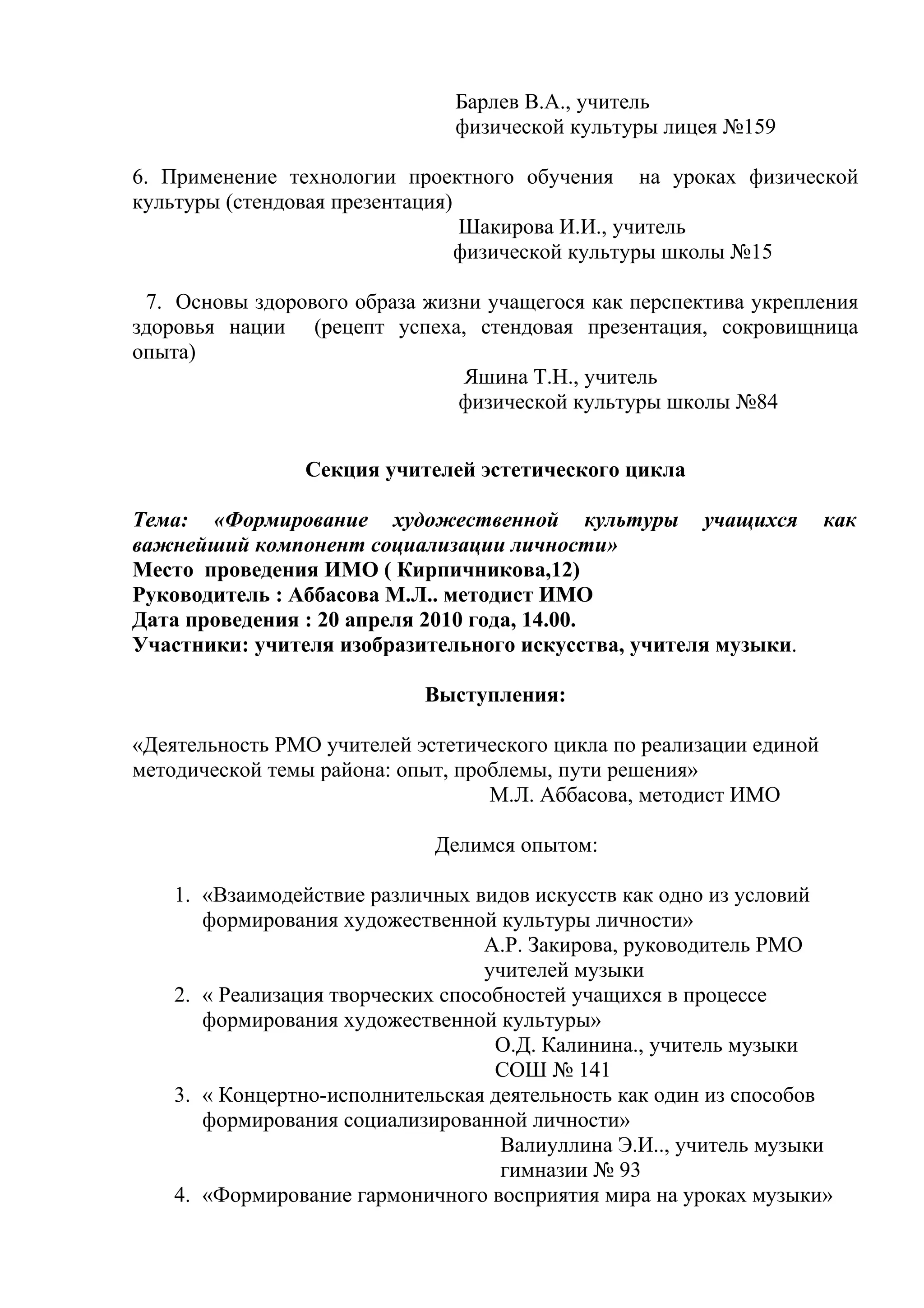 Барлев В.А., учитель
                               физической культуры лицея №159

6. Применение технологии проектного обучения на уроках физической
культуры (стендовая презентация)
                                 Шакирова И.И., учитель
                                 физической культуры школы №15

 7. Основы здорового образа жизни учащегося как перспектива укрепления
здоровья нации (рецепт успеха, стендовая презентация, сокровищница
опыта)
                                Яшина Т.Н., учитель
                               физической культуры школы №84


                Секция учителей эстетического цикла

Тема: «Формирование художественной культуры учащихся                  как
важнейший компонент социализации личности»
Место проведения ИМО ( Кирпичникова,12)
Руководитель : Аббасова М.Л.. методист ИМО
Дата проведения : 20 апреля 2010 года, 14.00.
Участники: учителя изобразительного искусства, учителя музыки.

                            Выступления:

«Деятельность РМО учителей эстетического цикла по реализации единой
методической темы района: опыт, проблемы, пути решения»
                                   М.Л. Аббасова, методист ИМО

                             Делимся опытом:

    1. «Взаимодействие различных видов искусств как одно из условий
       формирования художественной культуры личности»
                                   А.Р. Закирова, руководитель РМО
                                   учителей музыки
    2. « Реализация творческих способностей учащихся в процессе
       формирования художественной культуры»
                                    О.Д. Калинина., учитель музыки
                                    СОШ № 141
    3. « Концертно-исполнительская деятельность как один из способов
       формирования социализированной личности»
                                     Валиуллина Э.И.., учитель музыки
                                     гимназии № 93
    4. «Формирование гармоничного восприятия мира на уроках музыки»
 