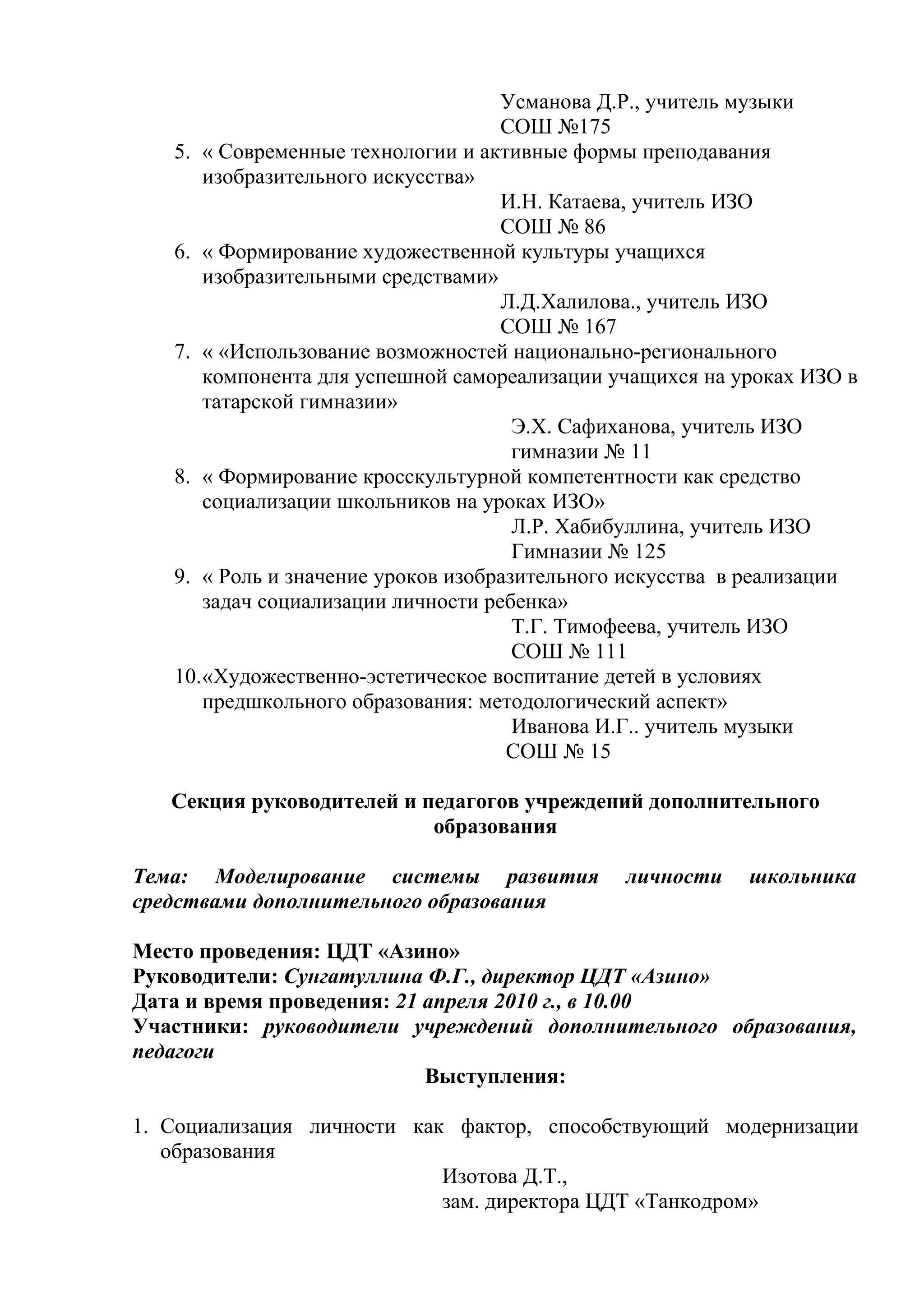 Усманова Д.Р., учитель музыки
                                    СОШ №175
   5. « Современные технологии и активные формы преподавания
      изобразительного искусства»
                                    И.Н. Катаева, учитель ИЗО
                                    СОШ № 86
   6. « Формирование художественной культуры учащихся
      изобразительными средствами»
                                    Л.Д.Халилова., учитель ИЗО
                                    СОШ № 167
   7. « «Использование возможностей национально-регионального
      компонента для успешной самореализации учащихся на уроках ИЗО в
      татарской гимназии»
                                      Э.Х. Сафиханова, учитель ИЗО
                                      гимназии № 11
   8. « Формирование кросскультурной компетентности как средство
      социализации школьников на уроках ИЗО»
                                      Л.Р. Хабибуллина, учитель ИЗО
                                      Гимназии № 125
   9. « Роль и значение уроков изобразительного искусства в реализации
      задач социализации личности ребенка»
                                      Т.Г. Тимофеева, учитель ИЗО
                                      СОШ № 111
   10.«Художественно-эстетическое воспитание детей в условиях
      предшкольного образования: методологический аспект»
                                      Иванова И.Г.. учитель музыки
                                     СОШ № 15

   Секция руководителей и педагогов учреждений дополнительного
                           образования

Тема: Моделирование системы развития           личности    школьника
средствами дополнительного образования

Место проведения: ЦДТ «Азино»
Руководители: Сунгатуллина Ф.Г., директор ЦДТ «Азино»
Дата и время проведения: 21 апреля 2010 г., в 10.00
Участники: руководители учреждений дополнительного образования,
педагоги
                            Выступления:

1. Социализация личности как фактор, способствующий модернизации
   образования
                            Изотова Д.Т.,
                            зам. директора ЦДТ «Танкодром»
 
