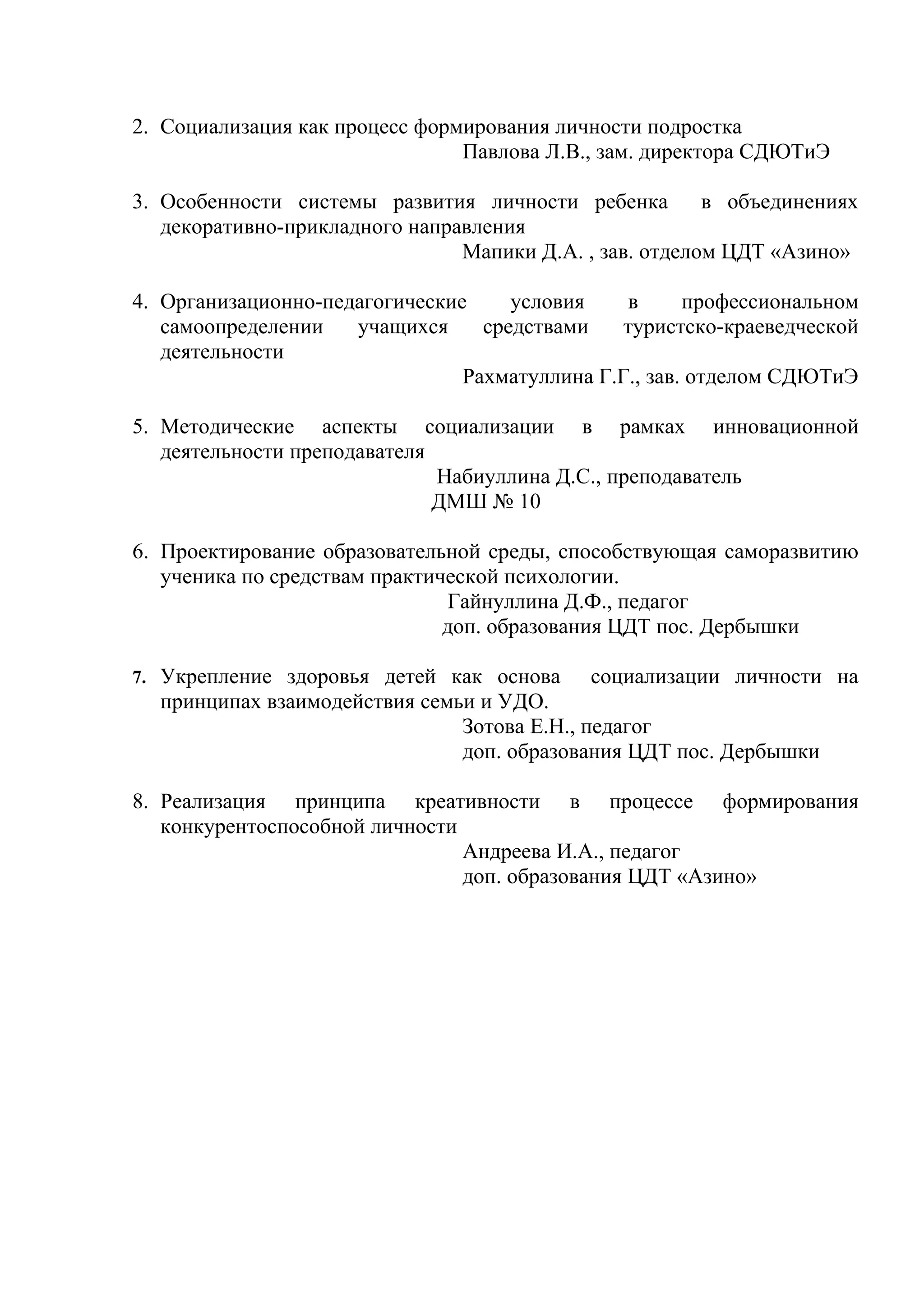 2. Социализация как процесс формирования личности подростка
                                Павлова Л.В., зам. директора СДЮТиЭ

3. Особенности системы развития личности ребенка         в объединениях
   декоративно-прикладного направления
                                Мапики Д.А. , зав. отделом ЦДТ «Азино»

4. Организационно-педагогические     условия    в      профессиональном
   самоопределении   учащихся     средствами    туристско-краеведческой
   деятельности
                                Рахматуллина Г.Г., зав. отделом СДЮТиЭ

5. Методические аспекты социализации в рамках инновационной
   деятельности преподавателя
                              Набиуллина Д.С., преподаватель
                              ДМШ № 10

6. Проектирование образовательной среды, способствующая саморазвитию
   ученика по средствам практической психологии.
                               Гайнуллина Д.Ф., педагог
                               доп. образования ЦДТ пос. Дербышки

7. Укрепление здоровья детей как основа     социализации личности на
  принципах взаимодействия семьи и УДО.
                               Зотова Е.Н., педагог
                               доп. образования ЦДТ пос. Дербышки

8. Реализация принципа креативности в процессе формирования
   конкурентоспособной личности
                                Андреева И.А., педагог
                                доп. образования ЦДТ «Азино»
 