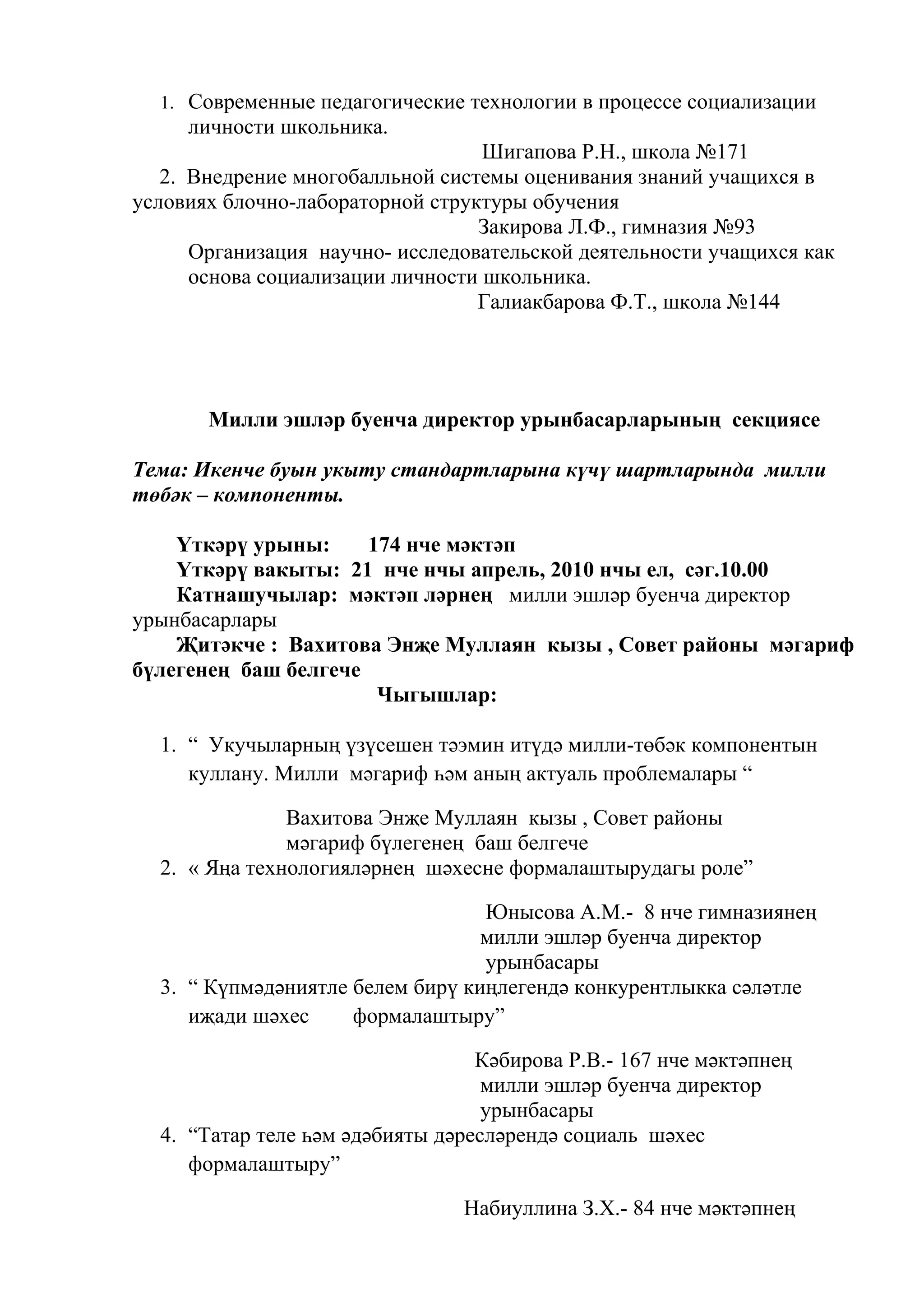 1. Современные педагогические технологии в процессе социализации
     личности школьника.
                                   Шигапова Р.Н., школа №171
   2. Внедрение многобалльной системы оценивания знаний учащихся в
условиях блочно-лабораторной структуры обучения
                                  Закирова Л.Ф., гимназия №93
      Организация научно- исследовательской деятельности учащихся как
      основа социализации личности школьника.
                                  Галиакбарова Ф.Т., школа №144




       Милли эшләр буенча директор урынбасарларының секциясе

Тема: Икенче буын укыту стандартларына күчү шартларында милли
төбәк – компоненты.

    Үткәрү урыны:     174 нче мәктәп
    Үткәрү вакыты: 21 нче нчы апрель, 2010 нчы ел, сәг.10.00
    Катнашучылар: мәктәп ләрнең милли эшләр буенча директор
урынбасарлары
    Җитәкче : Вахитова Энҗе Муллаян кызы , Совет районы мәгариф
бүлегенең баш белгече
                       Чыгышлар:

  1. “ Укучыларның үзүсешен тәэмин итүдә милли-төбәк компонентын
     куллану. Милли мәгариф һәм аның актуаль проблемалары “

               Вахитова Энҗе Муллаян кызы , Совет районы
               мәгариф бүлегенең баш белгече
  2. « Яңа технологияләрнең шәхесне формалаштырудагы роле”

                                  Юнысова А.М.- 8 нче гимназиянең
                                  милли эшләр буенча директор
                                  урынбасары
  3. “ Күпмәдәниятле белем бирү киңлегендә конкурентлыкка сәләтле
     иҗади шәхес     формалаштыру”

                                  Кәбирова Р.В.- 167 нче мәктәпнең
                                   милли эшләр буенча директор
                                   урынбасары
  4. “Татар теле һәм әдәбияты дәресләрендә социаль шәхес
     формалаштыру”

                                Набиуллина З.Х.- 84 нче мәктәпнең
 