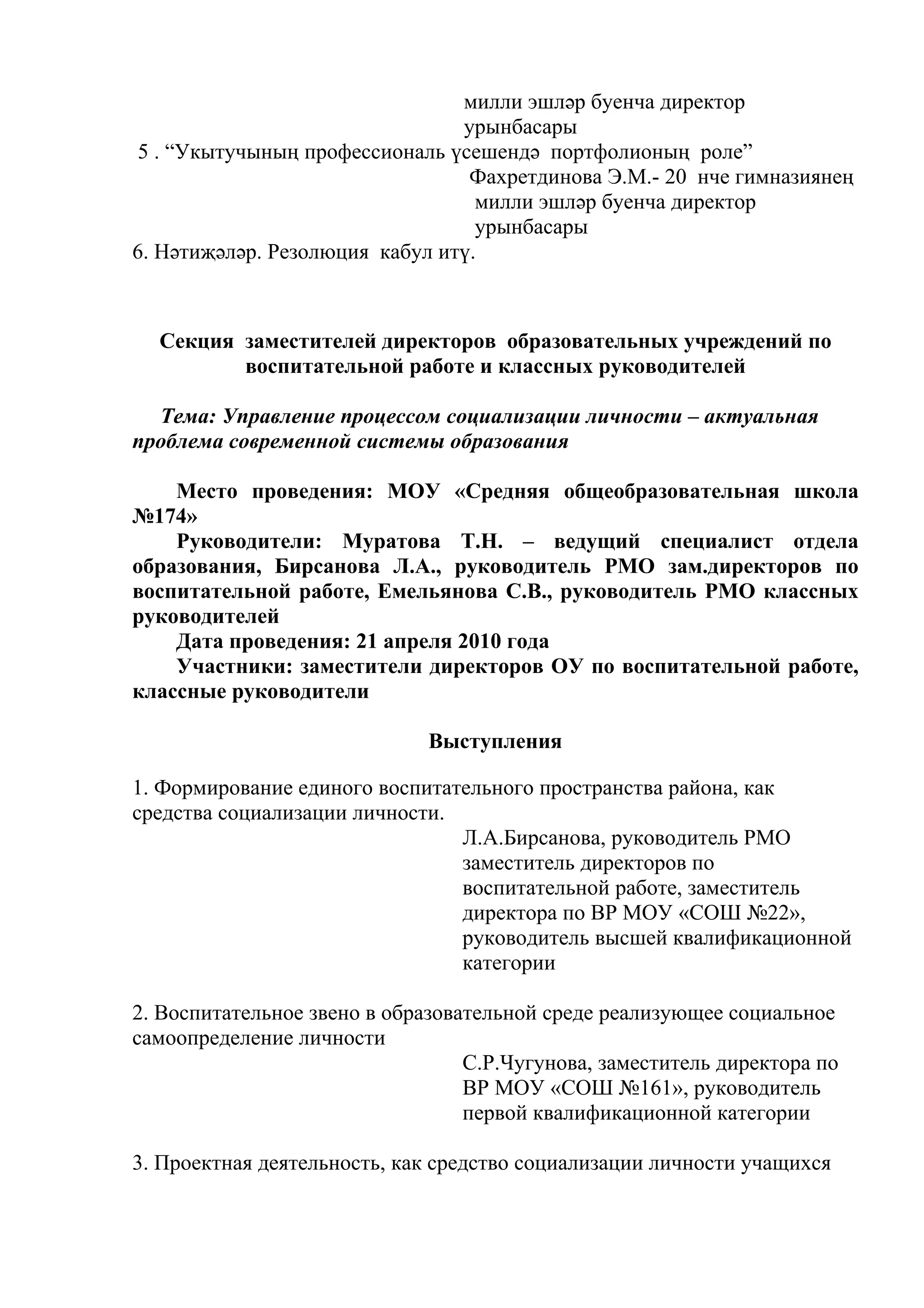 милли эшләр буенча директор
                                урынбасары
 5 . “Укытучының профессиональ үсешендә портфолионың роле”
                                 Фахретдинова Э.М.- 20 нче гимназиянең
                                  милли эшләр буенча директор
                                  урынбасары
6. Нәтиҗәләр. Резолюция кабул итү.



  Секция заместителей директоров образовательных учреждений по
         воспитательной работе и классных руководителей

  Тема: Управление процессом социализации личности – актуальная
проблема современной системы образования

    Место проведения: МОУ «Средняя общеобразовательная школа
№174»
    Руководители: Муратова Т.Н. – ведущий специалист отдела
образования, Бирсанова Л.А., руководитель РМО зам.директоров по
воспитательной работе, Емельянова С.В., руководитель РМО классных
руководителей
    Дата проведения: 21 апреля 2010 года
    Участники: заместители директоров ОУ по воспитательной работе,
классные руководители

                              Выступления

1. Формирование единого воспитательного пространства района, как
средства социализации личности.
                                Л.А.Бирсанова, руководитель РМО
                                заместитель директоров по
                                воспитательной работе, заместитель
                                директора по ВР МОУ «СОШ №22»,
                                руководитель высшей квалификационной
                                категории

2. Воспитательное звено в образовательной среде реализующее социальное
самоопределение личности
                                  С.Р.Чугунова, заместитель директора по
                                  ВР МОУ «СОШ №161», руководитель
                                  первой квалификационной категории

3. Проектная деятельность, как средство социализации личности учащихся
 