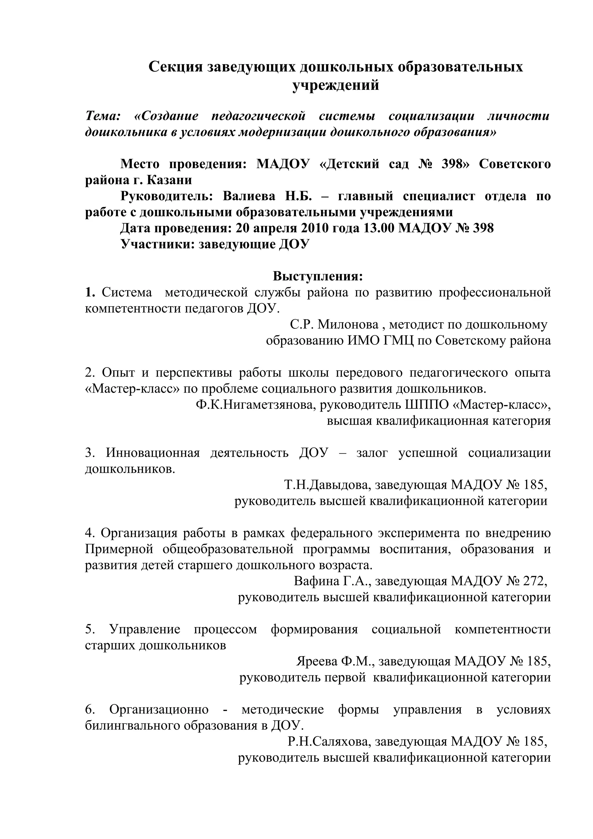 Секция заведующих дошкольных образовательных
                          учреждений
Тема: «Создание педагогической системы социализации личности
дошкольника в условиях модернизации дошкольного образования»

     Место проведения: МАДОУ «Детский сад № 398» Советского
района г. Казани
     Руководитель: Валиева Н.Б. – главный специалист отдела по
работе с дошкольными образовательными учреждениями
     Дата проведения: 20 апреля 2010 года 13.00 МАДОУ № 398
     Участники: заведующие ДОУ

                            Выступления:
1. Система методической службы района по развитию профессиональной
компетентности педагогов ДОУ.
                              С.Р. Милонова , методист по дошкольному
                           образованию ИМО ГМЦ по Советскому района

2. Опыт и перспективы работы школы передового педагогического опыта
«Мастер-класс» по проблеме социального развития дошкольников.
                 Ф.К.Нигаметзянова, руководитель ШППО «Мастер-класс»,
                                     высшая квалификационная категория

3. Инновационная деятельность ДОУ – залог успешной социализации
дошкольников.
                            Т.Н.Давыдова, заведующая МАДОУ № 185,
                     руководитель высшей квалификационной категории

4. Организация работы в рамках федерального эксперимента по внедрению
Примерной общеобразовательной программы воспитания, образования и
развития детей старшего дошкольного возраста.
                                Вафина Г.А., заведующая МАДОУ № 272,
                        руководитель высшей квалификационной категории

5. Управление процессом формирования социальной компетентности
старших дошкольников
                             Яреева Ф.М., заведующая МАДОУ № 185,
                     руководитель первой квалификационной категории

6. Организационно - методические формы управления в условиях
билингвального образования в ДОУ.
                               Р.Н.Саляхова, заведующая МАДОУ № 185,
                       руководитель высшей квалификационной категории
 