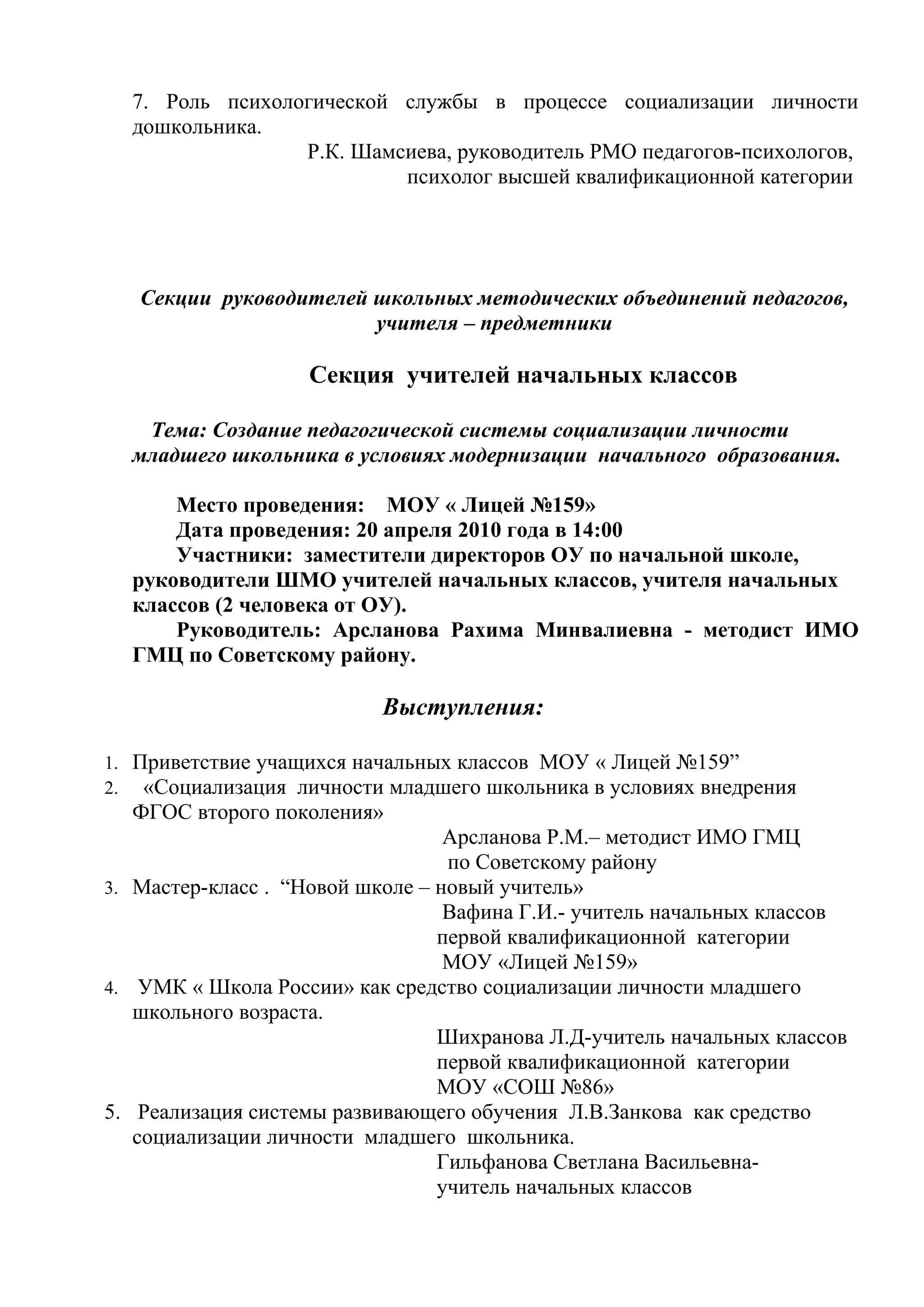 7. Роль психологической службы в процессе социализации личности
  дошкольника.
                 Р.К. Шамсиева, руководитель РМО педагогов-психологов,
                          психолог высшей квалификационной категории




   Секции руководителей школьных методических объединений педагогов,
                        учителя – предметники

                   Секция учителей начальных классов

   Тема: Создание педагогической системы социализации личности
  младшего школьника в условиях модернизации начального образования.

      Место проведения: МОУ « Лицей №159»
      Дата проведения: 20 апреля 2010 года в 14:00
      Участники: заместители директоров ОУ по начальной школе,
  руководители ШМО учителей начальных классов, учителя начальных
  классов (2 человека от ОУ).
      Руководитель: Арсланова Рахима Минвалиевна - методист ИМО
  ГМЦ по Советскому району.

                          Выступления:

1. Приветствие учащихся начальных классов МОУ « Лицей №159”
2. «Социализация личности младшего школьника в условиях внедрения
  ФГОС второго поколения»
                                  Арсланова Р.М.– методист ИМО ГМЦ
                                  по Советскому району
3. Мастер-класс . “Новой школе – новый учитель»
                                  Вафина Г.И.- учитель начальных классов
                                 первой квалификационной категории
                                  МОУ «Лицей №159»
4. УМК « Школа России» как средство социализации личности младшего
   школьного возраста.
                                 Шихранова Л.Д-учитель начальных классов
                                 первой квалификационной категории
                                 МОУ «СОШ №86»
5. Реализация системы развивающего обучения Л.В.Занкова как средство
   социализации личности младшего школьника.
                                 Гильфанова Светлана Васильевна-
                                 учитель начальных классов
 